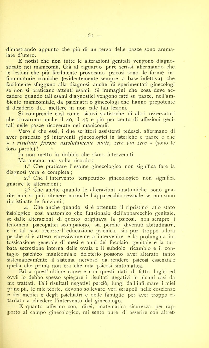 dimostrando appunto che più di un terzo delle pazze sono amma- late d'utero. E notisi che non tutte le alterazioni genitali vengono diagno- sticate nei manicomii. Già al riguardo pure scrissi affermando che le lesioni che più facilmente provocano psicosi sono le forme in- fiammatorie croniche (evidentemente sempre a base infettiva) che facilmente sfuggono alla diagnosi anche di sperimentati ginecologi se non si praticano attenti esami. Si immagini che cosa deve ac- cadere quando tali esami diagnostici vengono fatti su pazze, nell’am- biente manicomiale, da psichiatri o ginecologi che hanno prepotente il desiderio di... mettere in non cale tali lesioni. Si comprende così come sianvi statistiche di altri osservatori che trovarono anche il 40, il 45 e più per cento di affezioni geni- tali nelle pazze ricoverate nei manicomii. Vero è che essi, i due scrittori assistenti tedesci, affermano di aver praticato 38 interventi ginecologici in isteriche e pazze e che « i risultati furono assolutamente nulli, zero via zero » (sono le loro parole) ! In non metto in dubbio che siano intervenuti. Ma ancora una volta ricordo : 1. ® Che praticare l’esame ginecologico non significa fare la diagnosi vera e completa ; 2. ® Che r intervento terapeutico ginecologico non significa guarire le alterazioni ; 3. ® Che anche quando le alterazioni anatomiche sono gua- rite non si può ritenere normale l’apparecchio sessuale se non sono ripristinate le funzioni ; 4. ® Che anche quando si è ottenuto il ripristino allo stato fisiologico così anatomico che funzionale dell’apparecchio genitale, se dalle alterazioni di questo originava la psicosi, non sempre i fenomeni psicopatici scompaiono, sia perchè divenuti abitudinarii, e in tal caso occorre 1’ educazione psichica, sia pur troppo talora perchè si è atteso eccessivamente a intervenire e la prolungata in- tossicazione generale di mesi e anni del focolaio genitale e la tur- bata secrezione interna delle ovaia e il subdolo ricambio e il con- tagio psichico manicomiale deleterio possono aver alterato tanto sistematicamente il sistema nervoso da rendere psicosi essenziale quella che prima non era che una psicosi sintomatica. Ed a quest’ ultime cause e con questi dati di fatto logici ed ovvii io debbo spesso spiegare i risultati negativi in alcuni casi da me trattati. Tali risultati negativi perciò, lungi daU’infirmare i miei principii, le mie teorie, devono sollevare veri scrupoli nelle coscienze e dei medici e degli psichiatri e delle famiglie per aver troppo ri- tardato a chiedere l’intervento del ginecologo. E quanto affermo con, direi, matematica sicurezza per rap- porto al campo ginecologico, mi sento pure di asserire con altret-