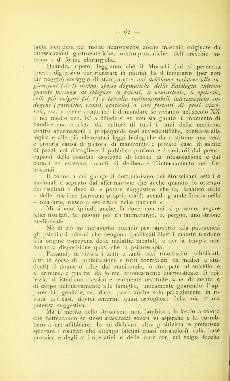 — Ó2 — tanta sicurezza per molte neuropsicosi anche maschili originate da intossicazioni gastroenteriche, uretro-prostatiche, dell’ orecchio in- terno o di forme chirurgiche. Quando, ripeto, leggiamo che il Morselli (mi si permetta questo'digressivo per rientrare in patria) ha il temerario (per non dir peggio) coraggio di stampare: « noi dobbiamo resistere alle in- giuuTjoni (sic I) troppo spesso dogmatiche della Patologia interna qnando presume di spiegare le psicosi, le neurastenie, le epilessie, colle piu volgari (sic!) e talvolta indimostrabili intossicazioni en- dogene (gastriche, renali, epatiche) o casi fortuiti di ptosi visce- rale, tee. » viene spontaneo il domandare se viviamo nel secolo XX o nel medio evo. E’ a chiedersi se non sia griunto il momento di bandire una crociata dai cultori di tutti i rami della medicina contro affermazioni e propagande così antiscientifiche, contrarie alla logica e alle più elementari leggi biologiche da costituire una vera e propria causa di pletora di manicomii e private case di salute di pazzi, col distogliere il pubblico profano e i sanitarii dal preoc- cuparsi delle possibili esistenze di focolai di intossicazione e dal curarli se esistono, avanti di deliberare 1’ internamento nei fre- nocomii. Il colmo a cui giunge il dottrinarismo dei Morselliani esteri e nazionali è segnato dall’affermazione che anche quando io ottengo dei risultati li devo al « potere suggestivo che io, fanatico delle « delle mie idee (scrivono proprio cori!) avendo grande fiducia nella « mia arte, riesco a esercitare nelle pazienti ». Mi si vuol quindi, anche, là dove non mi si possono negare felici risultati, far passare per un taumaturgo, o, peggio, uno strione medioevale. Nè di ciò mi meraviglio quando per rapporto alla patogenesi gli psichiatri odierni che vengono qualificati illustri maestri tendono alla origine psicogena delle malattie mentali, e per la terapia non hanno a disposizione quasi che la psicoterapia. Passando in rivista i tanti e tanti casi (moltissimi pubblicati, altri in corso di pubblicazione e tutti controllati da medici e stu- denti) di donne o tolte dal manicomio, o strappate al suicidio e al crimine, e guarite da forme erroneamente diagnosticate di epi- lessia, di isterismo classico e realmente restituite sane di mente e di corpo definitivamente alle famiglie, unicamente guarendo 1’ ap- parecchio genitale, se, dico, passo anche solo parzialmente in ri- vista tali casi, dovrei sentirmi quasi orgoglioso della mia strana potenza suggestiva. Ma il merito dello strionismo non l’ambisco, lo lascio a coloro che battezzando sè stessi scienziati severi vi aspirano e lo vorreb- bero a me affibbiare. Io mi dichiaro ultra positivista e preferisco spiegare i risultati che ottengo (alcuni quasi miracolosi) sulla base prosaica e degli atti operativi e delle cure con cui tolgo focolai