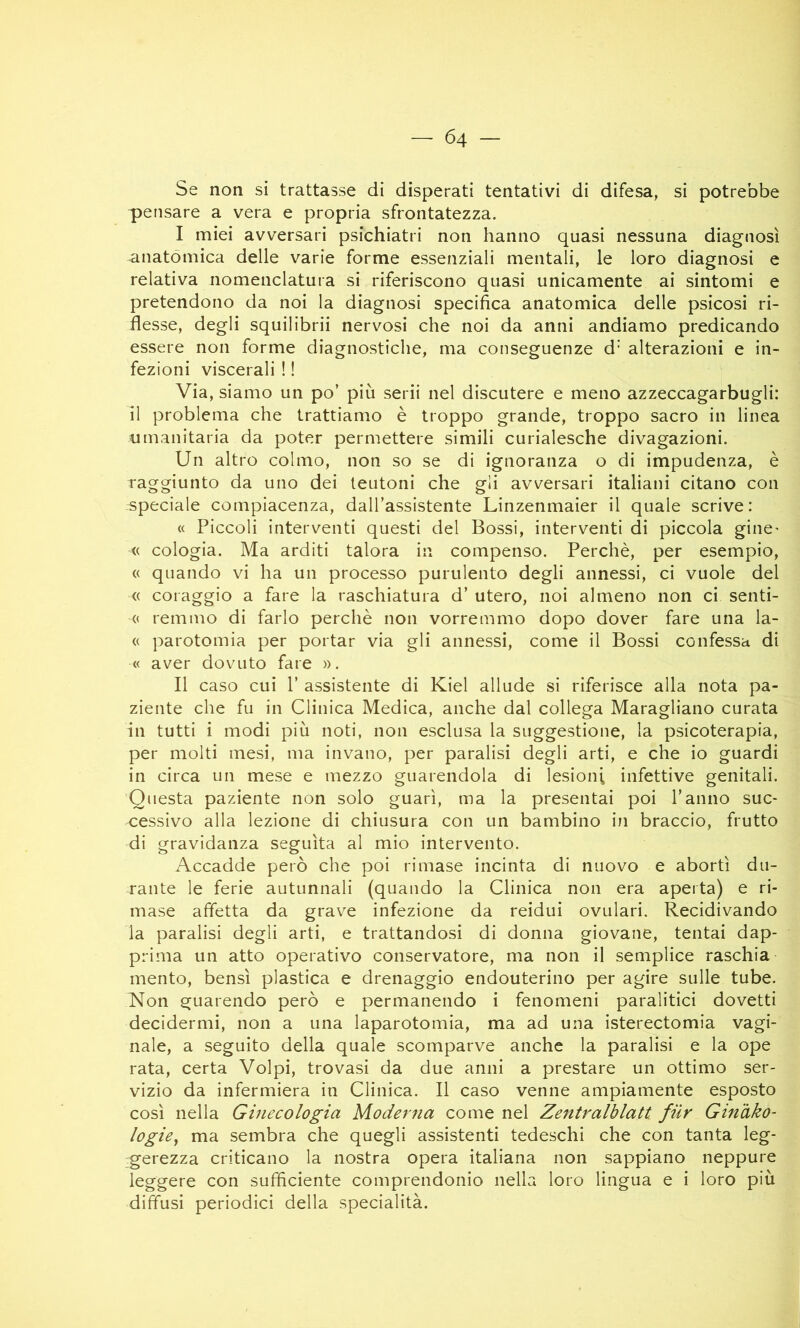 Se non si trattasse di disperati tentativi di difesa, si potrebbe pensare a vera e propria sfrontatezza. I miei avversari psichiatri non hanno quasi nessuna diagnosi anatòmica delle varie forme essenziali mentali, le loro diagnosi e relativa nomenclatura si riferiscono quasi unicamente ai sintomi e pretendono da noi la diagnosi specifica anatomica delle psicosi ri- flesse, degli squilibrii nervosi che noi da anni andiamo predicando essere non forme diagnostiche, ma conseguenze d” alterazioni e in- fezioni viscerali ! ! Via, siamo un po’ più serii nel discutere e meno azzeccagarbugli: il problema che trattiamo è troppo grande, troppo sacro in linea umanitaria da poter permettere simili curialesche divagazioni. Un altro colmo, non so se di ignoranza o di impudenza, è raggiunto da uno dei teutoni che gli avversari italiani citano con speciale compiacenza, dall’assistente Linzenmaier il quale scrive: « Piccoli interventi questi del Bossi, interventi di piccola ginC’ <( oologia. Ma arditi talora in compenso. Perchè, per esempio, « quando vi ha un processo purulento degli annessi, ci vuole del « coraggio a fare la raschiatura d’ utero, noi almeno non ci senti- <( remino di farlo perchè non vorremmo dopo dover fare una la- « parotomia per portar via gli annessi, come il Bossi confessa di « aver dovuto fare ». II caso cui 1’ assistente di Kiel allude si riferisce alla nota pa- ziente che fu in Clinica Medica, anche dal collega Maragliano curata in tutti i modi più noti, non esclusa la suggestione, la psicoterapia, per molti mesi, ma invano, per paralisi degli arti, e che io guardi in circa un mese e mezzo guarendola di lesioni infettive genitali. Questa paziente non solo guarì, ma la presentai poi l’anno suc- cessivo alla lezione di chiusura con un bambino in braccio, frutto di gravidanza seguita al mio intervento. Accadde però che poi rimase incinta di nuovo e abortì du- rante le ferie autunnali (quando la Clinica non era aperta) e ri- mase affetta da grave infezione da reidui ovulari. Recidivando la paralisi degli arti, e trattandosi di donna giovane, tentai dap- prima un atto operativo conservatore, ma non il semplice raschia mento, bensì plastica e drenaggio endouterino per agire sulle tube. Non guarendo però e permanendo i fenomeni paralitici dovetti decidermi, non a una laparotomia, ma ad una isterectomia vagi- nale, a seguito della quale scomparve anche la paralisi e la ope rata, certa Volpi, trovasi da due anni a prestare un ottimo ser- vizio da infermiera in Clinica. Il caso venne ampiamente esposto così nella Ginecologia Moderna come nel Zentralblatt. fiir Ginàko- logie^ ma sembra che quegli assistenti tedeschi che con tanta leg- gerezza criticano la nostra opera italiana non sappiano neppure leggere con sufficiente comprendonio nella loro lingua e i loro più diffusi periodici della specialità.