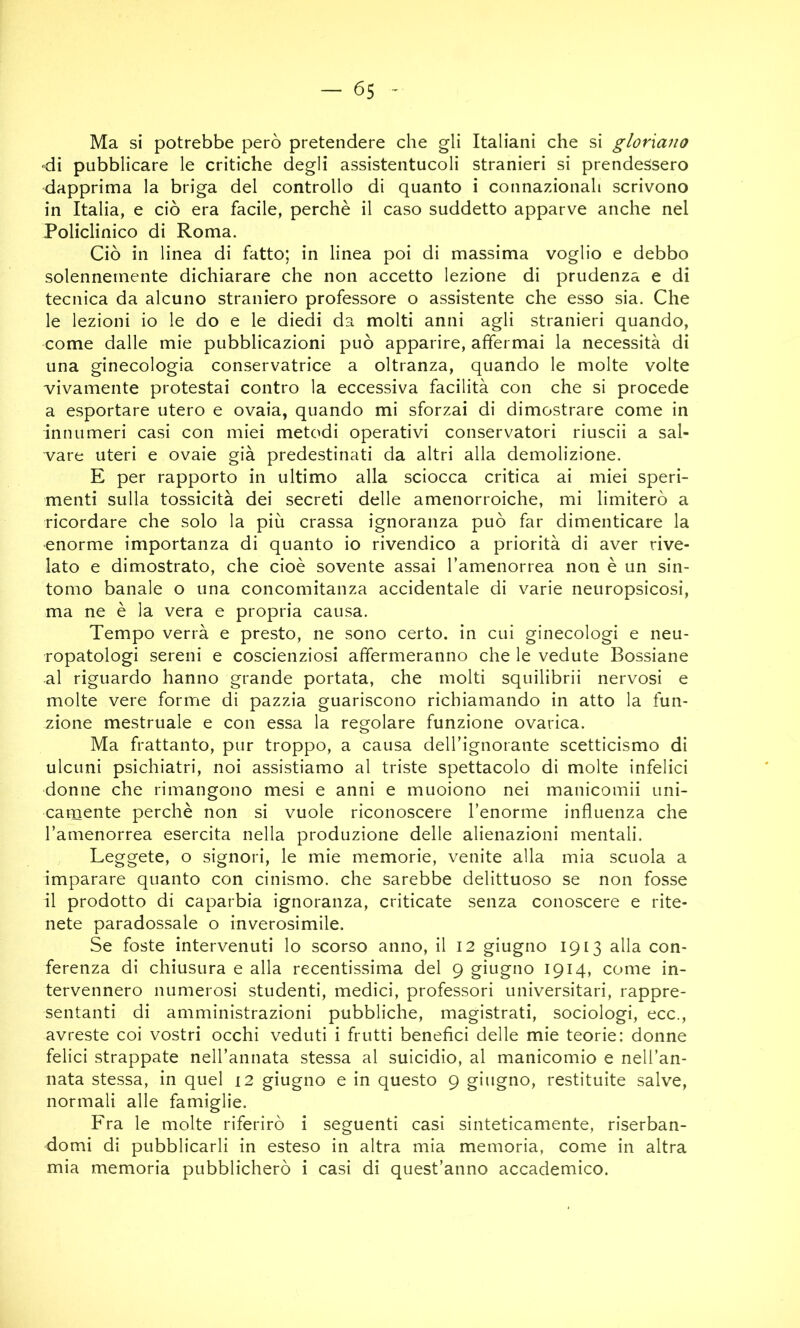 Ma si potrebbe però pretendere che gli Italiani che si gloriano di pubblicare le critiche degli assistentucoli stranieri si prendessero dapprima la briga del controllo di quanto i connazionali scrivono in Italia, e ciò era facile, perchè il caso suddetto apparve anche nel Policlinico di Roma. Ciò in linea di fatto; in linea poi di massima voglio e debbo solennemente dichiarare che non accetto lezione di prudenza e di tecnica da alcuno straniero professore o assistente che esso sia. Che le lezioni io le do e le diedi da molti anni agli stranieri quando, come dalle mie pubblicazioni può apparire, affermai la necessità di una ginecologia conservatrice a oltranza, quando le molte volte vivamente protestai contro la eccessiva facilità con che si procede a esportare utero e ovaia, quando mi sforzai di dimostrare come in innumeri casi con miei metodi operativi conservatori riuscii a sal- vare uteri e ovaie già predestinati da altri alla demolizione. E per rapporto in ultimo alla sciocca critica ai miei speri- menti sulla tossicità dei secreti delle amenorroiche, mi limiterò a ricordare che solo la più crassa ignoranza può far dimenticare la enorme importanza di quanto io rivendico a priorità di aver rive- lato e dimostrato, che cioè sovente assai l’amenorrea non è un sin- tomo banale o una concomitanza accidentale di varie neuropsicosi, ma ne è la vera e propria causa. Tempo verrà e presto, ne sono certo, in cui ginecologi e neu- ropatologi sereni e coscienziosi affermeranno che le vedute Bossiane al riguardo hanno grande portata, che molti squilibrii nervosi e molte vere forme di pazzia guariscono richiamando in atto la fun- zione mestruale e con essa la regolare funzione ovarica. Ma frattanto, pur troppo, a causa deH’ignorante scetticismo di ulcuni psichiatri, noi assistiamo al triste spettacolo di molte infelici donne che rimangono mesi e anni e muoiono nei manicomii uni- carnente perchè non si vuole riconoscere l’enorme influenza che l’amenorrea esercita nella produzione delle alienazioni mentali. Leggete, o signori, le mie memorie, venite alla mia scuola a imparare quanto con cinismo, che sarebbe delittuoso se non fosse il prodotto di caparbia ignoranza, criticate senza conoscere e rite- nete paradossale o inverosimile. Se foste intervenuti lo scorso anno, il 12 giugno 1913 alla con- ferenza di chiusura e alla recentissima del 9 giugno 1914, come in- tervennero numerosi studenti, medici, professori universitari, rappre- sentanti di amministrazioni pubbliche, magistrati, sociologi, ecc., avreste coi vostri occhi veduti i frutti benefici delle mie teorie: donne felici strappate nell’annata stessa al suicidio, al manicomio e nell’an- nata stessa, in quel 12 giugno e in questo 9 giugno, restituite salve, normali alle famiglie. Fra le molte riferirò i seguenti casi sinteticamente, riserban- domi di pubblicarli in esteso in altra mia memoria, come in altra mia memoria pubblicherò i casi di quest’anno accademico.