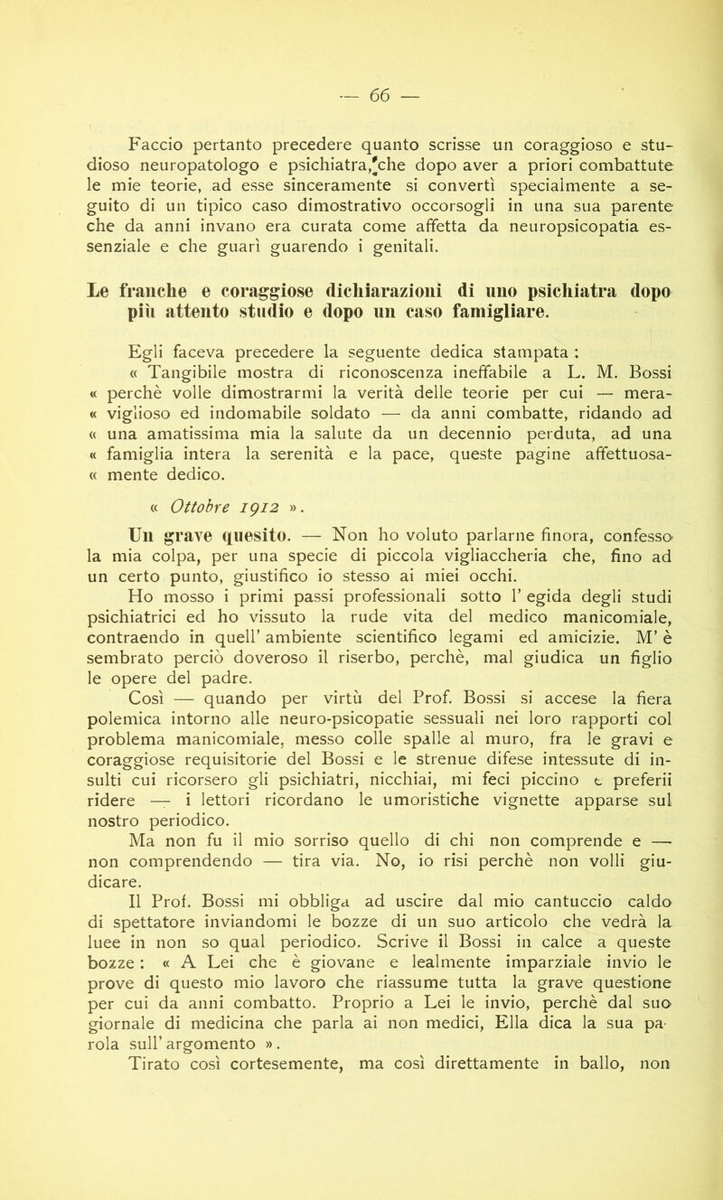 Faccio pertanto precedere quanto scrisse un coraggioso e stu- dioso neuropatologo e psichiatra,'che dopo aver a priori combattute le mie teorie, ad esse sinceramente si convertì specialmente a se- guito di un tipico caso dimostrativo occorsogli in una sua parente che da anni invano era curata come affetta da neuropsicopatia es- senziale e che guarì guarendo i genitali. Le franche e coraggiose dichiarazioni di uno psichiatra dopo più attento studio e dopo un caso famigliare. Egli faceva precedere la seguente dedica stampata : « Tangibile mostra di riconoscenza ineffabile a L. M. Bossi « perchè volle dimostrarmi la verità delle teorie per cui — mera- « viglioso ed indomabile soldato — da anni combatte, ridando ad « una amatissima mia la salute da un decennio perduta, ad una « famiglia intera la serenità e la pace, queste pagine affettuosa- « mente dedico. « Ottobre igi2 ». Un grave quesito. — Non ho voluto parlarne finora, confesso la mia colpa, per una specie di piccola vigliaccheria che, fino ad un certo punto, giustifico io stesso ai miei occhi. Ho mosso i primi passi professionali sotto 1’ egida degli studi psichiatrici ed ho vissuto la rude vita del medico manicomiale, contraendo in quell’ ambiente scientifico legami ed amicizie. M’ è sembrato perciò doveroso il riserbo, perchè, mal giudica un figlio le opere del padre. Così — quando per virtù del Prof. Bossi si accese la fiera polemica intorno alle neuro-psicopatie sessuali nei loro rapporti col problema manicomiale, messo colle spalle al muro, fra le gravi e coraggiose requisitorie del Bossi e le strenue difese intessute di in- sulti cui ricorsero gli psichiatri, nicchiai, mi feci piccino t preferii ridere — i lettori ricordano le umoristiche vignette apparse sul nostro periodico. Ma non fu il mio sorriso quello di chi non comprende e —• non comprendendo — tira via. No, io risi perchè non volli giu- dicare. Il Prof. Bossi mi obbliga ad uscire dal mio cantuccio caldo di spettatore inviandomi le bozze di un suo articolo che vedrà la luee in non so qual periodico. Scrive il Bossi in calce a queste bozze : « A Lei che è giovane e lealmente imparziale invio le prove di questo mio lavoro che riassume tutta la grave questione per cui da anni combatto. Proprio a Lei le invio, perchè dal suo giornale di medicina che parla ai non medici. Ella dica la sua pa- rola sull’ argomento ». Tirato così cortesemente, ma così direttamente in ballo, non