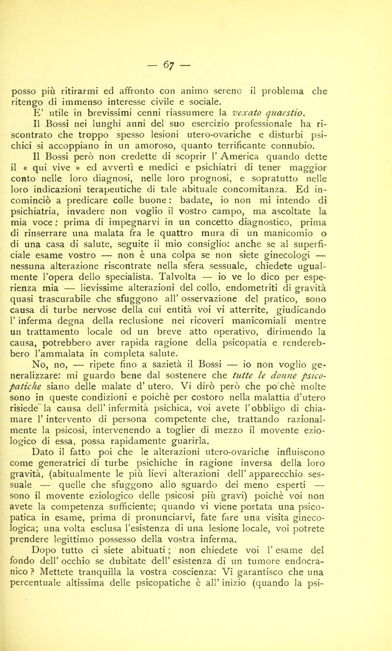 — 6; — posso più ritirarmi ed affronto con animo sereno il problema che ritengo di immenso interesse civile e sociale. E’ utile in brevissimi cenni riassumere la vexato quaestio. Il Bossi nei lunghi anni del suo esercizio professionale ha ri- scontrato che troppo spesso lesioni utero-ovariche e disturbi psi- chici si accoppiano in un amoroso, quanto terrificante connubio. Il Bossi però non credette di scoprir 1’ America quando dette il « qui vive » ed avvertì e medici e psichiatri di tener maggior conto nelle loro diagnosi, nelle loro prognosi, e sopratutto nelle loro indicazioni terapeutiche di tale abituale concomitanza. Ed in- cominciò a predicare colle buone : badate, io non mi intendo di psichiatria, invadere non voglio il vostro campo, ma ascoltate la mia voce : prima di impegnarvi in un concetto diagnostico, prima di rinserrare una malata fra le quattro mura di un manicomio o di una casa di salute, seguite il mio consiglio: anche se al superfi- ciale esame vostro — non è una colpa se non siete ginecologi — nessuna alterazione riscontrate nella sfera sessuale, chiedete ugual- mente l’opera dello specialista. Talvolta — io ve lo dico per espe- rienza mia — lievissime alterazioni del collo, endometriti di gravità quasi trascurabile che sfuggono all’ osservazione del pratico, sono causa di turbe nervose della cui entità voi vi atterrite, giudicando r inferma degna della reclusione nei ricoveri manicomiali mentre un trattamento locale od un breve atto operativo, dirimendo la causa, potrebbero aver rapida ragione della psicopatia e rendereb- bero l’ammalata in completa salute. No, no, “ ripete fino a sazietà il Bossi — io non voglio ge- neralizzare: mi guardo bene dal sostenere che tictte le donne psico- patiche siano delle malate d’ utero. Vi dirò però che poxhè molte sono in queste condizioni e poiché per costoro nella malattia d’utero risiede'la causa dell’infermità psichica, voi avete l’obbligo di chia- mare r intervento di persona competente che, trattando razional- mente la psicosi, intervenendo a toglier di mezzo il movente ezio- logico di essa, possa rapidamente guarirla. Dato il fatto poi che le alterazioni utero-ovariche influiscono come generatrici di turbe psichiche in ragione inversa della loro gravità, (abitualmente le più lievi alterazioni dell’ apparecchio ses- suale — quelle che sfuggono allo sguardo dei meno esperti — sono il movente eziologico delle psicosi più gravi) poiché voi non avete la competenza sufficiente; quando vi viene portata una psico- patica in esame, prima di pronunciarvi, fate fare una visita gineco- logica; una volta esclusa l’esistenza di una lesione locale, voi potrete prendere legittimo possesso della vostra inferma. Dopo tutto ci siete abituati ; non chiedete voi 1’ esame del fondo dell’ occhio se dubitate dell’ esistenza di un tumore endocra- nico ? Mettete tranquilla la vostra coscienza: Vi garantisco che una percentuale altissima delle psicopatiche é all’ inizio (quando la psi-