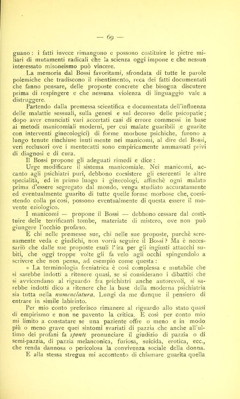 guano : i fatti invece rimangono e possono costituire le pietre mi- liari di mutamenti radicali che la scienza oggi impone e che nessun interessato misoneismo può vincere. La memoria dal Bossi favoritami, sfrondata di tutte le parole polemiche che tradiscono il risentimento, reca dei fatti documentati che fanno pensare, delle proposte concrete che bisogna discutere prima di respingere e che nessuna violenza di linguaggio vale a distruggere. Partendo dalla premessa scientifica e documentata delTinfluenza delle malattie sessuali, sulla genesi e sul decorso delle psicopatie ; dopo aver enunciati vari accertati casi di errore commessi in base ai metodi manicomiali moderni, per cui malate guaribili (e guarite con interventi ginecologici) di forme morbose psichiche, furono a lungo tenute rinchiuse inuti mente nei manicomi, al dire del Bossi, veri reclusori ove i mentecatti sono empiricamente ammassati privi di diagnosi e di cura. Il Bossi propone gli adeguati rimedi e dice : Urge modificare il sistema manicomiale. Nei manicomi, ac- canto agli psichiatri puri, debbono coesistere gli esercenti le altre specialità, ed in primo luogo i ginecologi, affinchè ogni malato prima d’essere segregato dal mondo, venga studiato accuratamente ed eventualmente guarito di tutte quelle forme morbose che, coesi- stendo colla ps'cosi, possono eventualmente di questa essere il mo- vente eziologico. I manicomi — propone il Bossi — debbono cessare dal costi- tuire delle terrificanti tombe, materiate di mistero, ove non può giungere l’occhio profano. E chi nelle premesse sue, chi nelle sue proposte, purché sere- namente veda e giudichi, non vorrà seguire il Bossi ? Ma è neces- sario che dalle sue proposte esuli l’ira per gli ingiusti attacchi su- biti, che oggi troppe volte gli fa velo agli occhi spingendolo a scrivere che non pensa, ad esempio come questa : (( La terminologia freniatrica è così complessa e mutabile che si sarebbe indotti a ritenere quasi, se si considerano i dibattiti che si avvicendano al riguardo fra psichiatri anche autorevoli, si sa- rebbe indotti dico a ritenere che la base della moderna psichiatria sia tutta nella 7iume nel atura. Lungi da me dunque il pensiero di entrare in simile labirinto. Per mio conto preferisco rimanere al riguardo allo stato quasi di empirismo e non ne pavento la critica. E così per conto mio mi limito a constatare se una paziente offre o meno e in modo più o meno grave quei sintomi svariati di pazzia che anche all’ul- timo dei profani fa sponte pronunciare il giudizio di pazzia o di semi-pazzia, di pazzia melanconica, furiosa, suicida, erotica, ecc., che renda dannosa o pericolosa la convivenza sociale della donna. E alla stessa stregua mi accontento di chiamare guarita quella