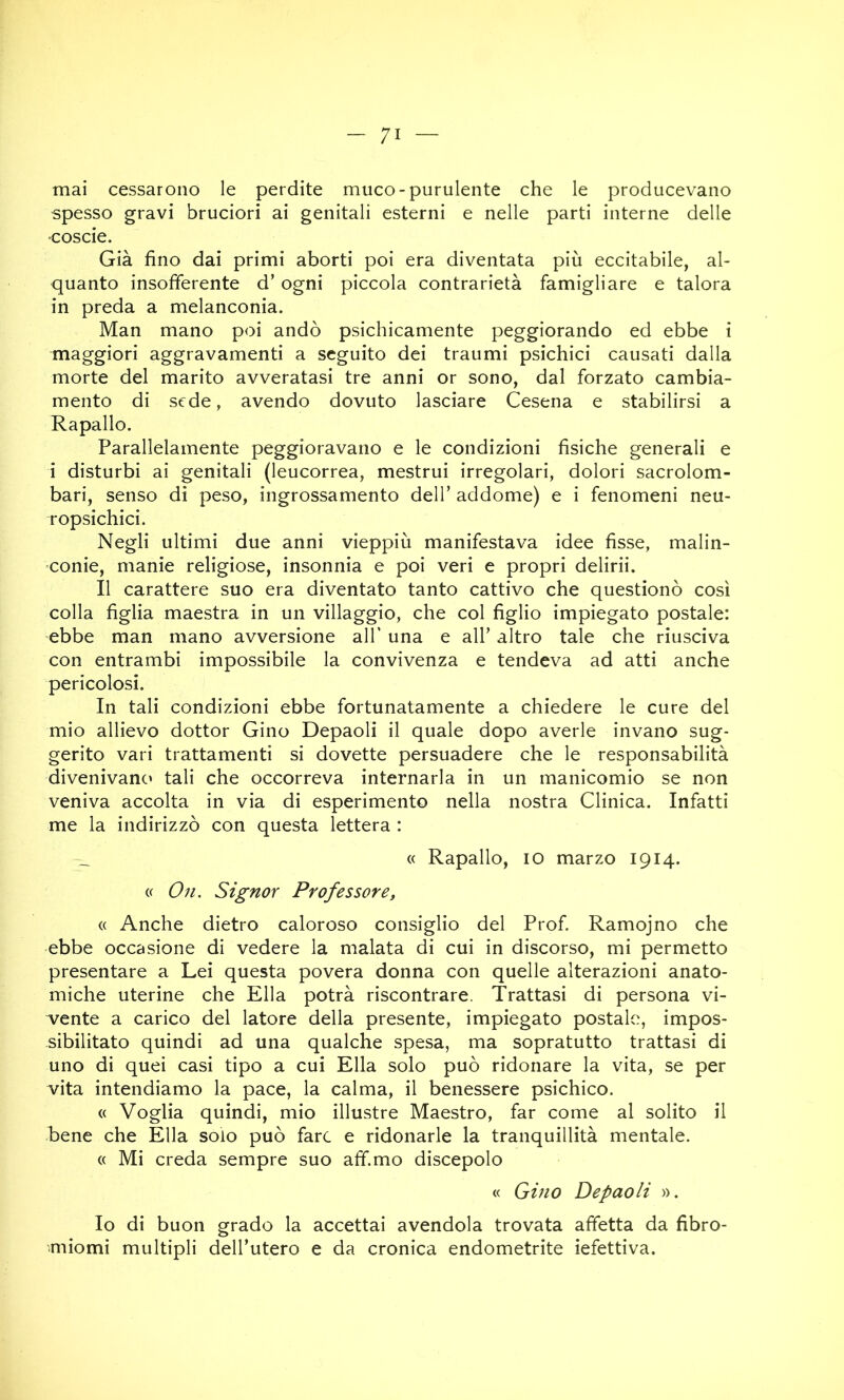 mai cessarono le perdite muco-purulente che le producevano spesso gravi bruciori ai genitali esterni e nelle parti interne delle ■coscie. Già fino dai primi aborti poi era diventata più eccitabile, al- quanto insofferente d’ogni piccola contrarietà famigliare e talora in preda a melanconia. Man mano poi andò psichicamente peggiorando ed ebbe i maggiori aggravamenti a seguito dei traumi psichici causati dalla morte del marito avveratasi tre anni or sono, dal forzato cambia- mento di sede, avendo dovuto lasciare Cesena e stabilirsi a Rapallo. Parallelamente peggioravano e le condizioni fisiche generali e i disturbi ai genitali (leucorrea, mestrui irregolari, dolori sacrolom- bari, senso di peso, ingrossamento dell’ addome) e i fenomeni neu- ropsichici. Negli ultimi due anni vieppiù manifestava idee fisse, malin- conie, manie religiose, insonnia e poi veri e propri delirii. Il carattere suo era diventato tanto cattivo che questionò così colla figlia maestra in un villaggio, che col figlio impiegato postale: ebbe man mano avversione all' una e all’ altro tale che riusciva con entrambi impossibile la convivenza e tendeva ad atti anche pericolosi. In tali condizioni ebbe fortunatamente a chiedere le cure del mio allievo dottor Gino Depaoli il quale dopo averle invano sug- gerito vari trattamenti si dovette persuadere che le responsabilità divenivanc' tali che occorreva internarla in un manicomio se non veniva accolta in via di esperimento nella nostra Clinica. Infatti me la indirizzò con questa lettera : (( Rapallo, IO marzo 1914. (( O71. Signor Professore, (( Anche dietro caloroso consiglio del Prof. Ramojno che ebbe occasione di vedere la malata di cui in discorso, mi permetto presentare a Lei questa povera donna con quelle alterazioni anato- miche uterine che Ella potrà riscontrare. Trattasi di persona vi- vente a carico del latore della presente, impiegato postale, impos- sibilitato quindi ad una qualche spesa, ma sopratutto trattasi di uno di quei casi tipo a cui Ella solo può ridonare la vita, se per vita intendiamo la pace, la calma, il benessere psichico. (( Voglia quindi, mio illustre Maestro, far come al solito il bene che Ella solo può fare e ridonarle la tranquillità mentale. « Mi creda sempre suo aff.mo discepolo « Gino Depaoli ». Io di buon grado la accettai avendola trovata affetta da fibro- miomi multipli dell’utero e da cronica endometrite iefettiva.