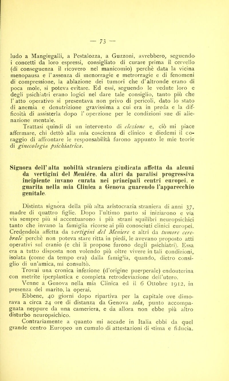 ludo a MangiBgalli, a Pestalozza, a Guzzoni, avrebbero^, seguendo i concetti da loro espressi, consigliato di curare prima il cervello (di conseguenza il ricovero nel manicomio) perchè data la vicina menopausa e l’assenza di menorragie e metrorragie e di fenomeni di compressione, la ablazione dei tumori che d’altronde erano di poca mole, si poteva evitare. Ed essi, seguendo le vedute loro e degli psichiatri erano logici nel dare tale consiglio, tanto più che r atto operativo si presentava non privo di pericoli, dato lo stato di anemia e denutrizione gravissima a cui era in preda e la dif- ficoltà di assisterla dopo 1’ operzione per le condizioni sue di alie- nazione mentale. Trattasi quindi di un intervento di elezione e, ciò mi piace affermare, chi dettò alla mia coscienza di clinico e diedemi il co- raggio di affrontare le responsabilità furono appunto le mie teorie di ginecologia psichiatrica. Signora dell’alta nobiltà straniera giudicata affetta da alcuni da vertigini del Meniére, da altri da paralisi progressiva incipiente invìino curata nei principali centri europei, e guarita nella mia Clinica a Genova guarendo Tapparecchio genitale. Distinta signora della più alta aristocrazia straniera di anni 37, madre di quattro figlie. Dopo rultimo parto si iniziarono e via via sempre più si accentuarono i più strani squilibri neuropsichici tanto che invano la famiglia ricorse ai più conosciuti clinici europei. Credendola affetta da vertigini del Menìere e altri da tumore cere- brale perchè non poteva stare ritta in piedi, le avevano proposto atti operativi sul cranio (e chi li propose furono degli psichiatri). Essa era a tutto disposta non volendo più oltre vivere in tali condizioni, isolata (come da tempo era) dalla famiglia, quando, dietro consi- glio di un’amica, mi consultò. Trovai una cronica infezione (d’origine puerperale) endouterina con metrite iperplastica e completa retrodeviazione dell’utero. Venne a Genova nella mia Clinica ed il 6 Ottobre 1912, in presenza del marito, la operai. Ebbene, 40 giorni dopo ripartiva per la capitale ove dimo- rava a circa 24 ore di distanza da Genova sola^ punto accompa- gnata neppure da una cameriera, e da allora non ebbe più altro disturbo neuropsichico. Contrariamente a quanto mi accade in Italia ebbi da quel grande centro Europeo un cumulo di attestazioni di stima e fiducia.