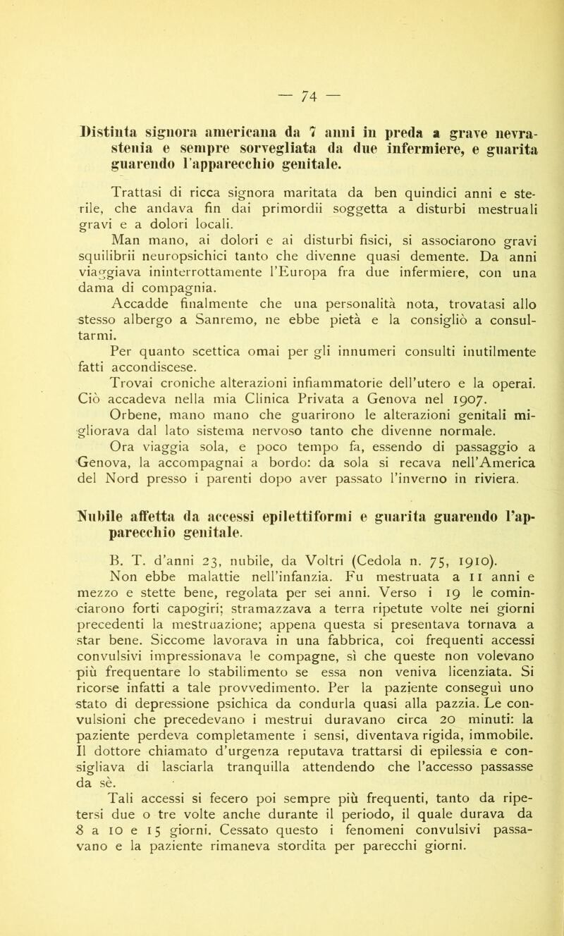 Distinta signora americana da 7 anni in preda a grave nevra- stenia e sempre sorvegliata da due infermiere, e guarita guarendo rapparecchio genitale. Trattasi di ricca signora maritata da ben quindici anni e ste- rile, che andava fin dai primordii soggetta a disturbi mestruali gravi e a dolori locali. Man mano, ai dolori e ai disturbi fisici, si associarono gravi squilibrii neuropsichici tanto che divenne quasi demente. Da anni viaggiava ininterrottamente TEuropa fra due infermiere, con una dama di compagnia. Accadde finalmente che una personalità nota, trovatasi allo stesso albergo a Sanremo, ne ebbe pietà e la consigliò a consul- tarmi. Per quanto scettica ornai per gli innumeri consulti inutilmente fatti accondiscese. Trovai croniche alterazioni infiammatorie dell’utero e la operai. Ciò accadeva nella mia Clinica Privata a Genova nel 1907. Orbene, mano mano che guarirono le alterazioni genitali mi- gliorava dal lato sistema nervoso tanto che divenne normale. Ora viaggia sola, e poco tempo fa, essendo di passaggio a Genova, la accompagnai a bordo: da sola si recava iieirAmerica del Nord presso i parenti dopo aver passato l’inverno in riviera. Nubile affetta da accessi epilettiformi e guarita guarendo Pap- pareccliio genitale. B. T. d’anni 23, nubile, da Voltri (Cedola n. 75, 1910). Non ebbe malattie neH’infanzia. Fu mestruata ali anni e mezzo e stette bene, regolata per sei anni. Verso i 19 le comin- ciarono forti capogiri; stramazzava a terra ripetute volte nei giorni precedenti la mestruazione; appena questa si presentava tornava a star bene. Siccome lavorava in una fabbrica, coi frequenti accessi convulsivi impressionava le compagne, sì che queste non volevano più frequentare lo stabilimento se essa non veniva licenziata. Si ricorse infatti a tale provvedimento. Per la paziente conseguì uno stato di depressione psichica da condurla quasi alla pazzia. Le con- vulsioni che precedevano i mestrui duravano circa 20 minuti: la paziente perdeva completamente i sensi, diventava rigida, immobile. Il dottore chiamato d’urgenza reputava trattarsi di epilessia e con- sigliava di lasciarla tranquilla attendendo che l’accesso passasse da sè. Tali accessi si fecero poi sempre più frequenti, tanto da ripe- tersi due o tre volte anche durante il periodo, il quale durava da 8 a IO e 15 giorni. Cessato questo i fenomeni convulsivi passa- vano e la paziente rimaneva stordita per parecchi giorni.