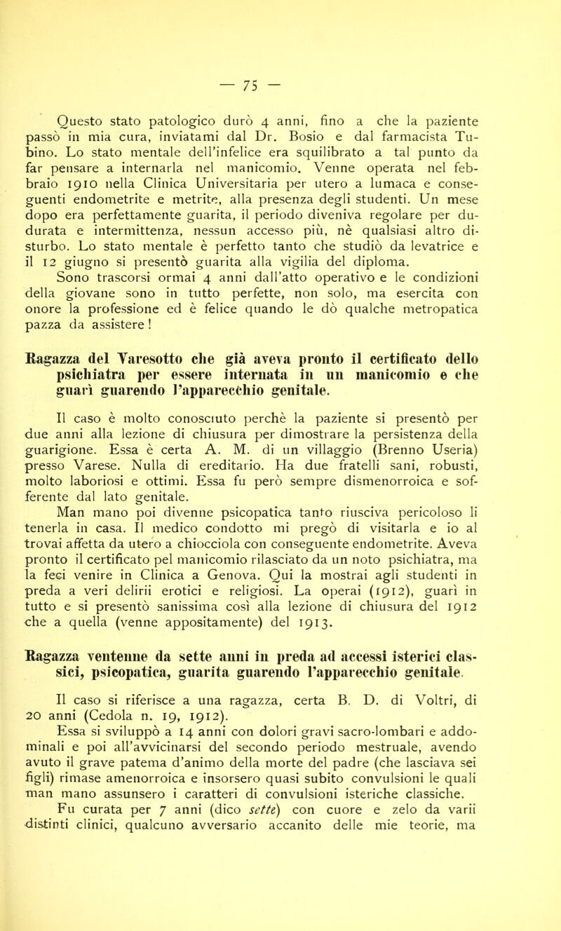 Questo stato patologico durò 4 anni, fino a che la paziente passò in mia cura, inviatami dal Dr. Bosio e dal farmacista Tu- bino. Lo stato mentale delTinfelice era squilibrato a tal punto da far pensare a internarla nel manicomio. Venne operata nel feb- braio 1910 nella Clinica Universitaria per utero a lumaca e conse- guenti endometrite e metrite, alla presenza degli studenti. Un mese dopo era perfettamente guarita, il periodo diveniva regolare per du- durata e intermittenza, nessun accesso più, nè qualsiasi altro di- sturbo. Lo stato mentale è perfetto tanto che studiò da levatrice e il 12 giugno si presentò guarita alla vigilia del diploma. Sono trascorsi ormai 4 anni dall’atto operativo e le condizioni della giovane sono in tutto perfette, non solo, ma esercita con onore la professione ed è felice quando le dò qualche metropatica pazza da assistere ! Eagazza del Yaresotto che già aveva pronto il certificato dello psichiatra per essere internata in un manicomio e che guarì guarendo l’apparecchio genitale. Il caso è molto conosciuto perchè la paziente si presentò per due anni alla lezione di chiusura per dimostrare la persistenza della guarigione. Essa è certa A. M. di un villaggio (Brenno Useria) presso Varese. Nulla di ereditario. Ha due fratelli sani, robusti, molto laboriosi e ottimi. Essa fu però sempre dismenorroica e sof- ferente dal lato genitale. Man mano poi divenne psicopatica tanto riusciva pericoloso li tenerla in casa. Il medico condotto mi pregò di visitarla e io al trovai affetta da utero a chiocciola con conseguente endometrite. Aveva pronto il certificato pel manicomio rilasciato da un noto psichiatra, ma la fed venire in Clinica a Genova. Qui la mostrai agli studenti in preda a veri delirii erotici e religiosi. La operai (1912), guarì in tutto e si presentò sanissima così alla lezione di chiusura del 1912 che a quella (venne appositamente) del 1913. Eagazza ventenne da sette anni in preda ad accessi isterici clas- sici, psicopatica, guarita guarendo l’apparecchio genitale. Il caso si riferisce a una ragazza, certa B. D. di Voltri, di 20 anni (Cedola n. 19, 1912). Essa si sviluppò a 14 anni con dolori gravi sacro-lombari e addo- minali e poi all’avvicinarsi del secondo periodo mestruale, avendo avuto il grave patema d’animo della morte del padre (che lasciava sei figli) rimase amenorroica e insorsero quasi subito convulsioni le quali man mano assunsero i caratteri di convulsioni isteriche classiche. Fu curata per 7 anni (dico sette) con cuore e zelo da varii distinti clinici, qualcuno avversario accanito delle mie teorie, ma