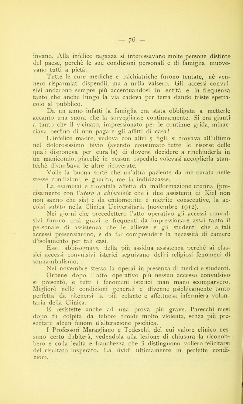 invano. Alla infelice ragazza si interessavano molte persone distinte del paese, perchè le sue condizioni personali e di famiglia muove- vano tutti a pietà. Tutte le cure mediche e psichiatriche furono tentate, nè ven- nero risparmiati dispendii, ma a nulla valsero. Gli accessi convul- sivi andarono sempre più accentuandosi in entità e in frequenza tanto che anche lungo la via cadeva per terra dando triste spetta- colo al pubblico. Da un anno infatti la famiglia era stata obbligata a metterle accanto una suora che la sorvegliasse continuamente. Si era giunti a tanto che il vicinato, impressionato per le continue grida, minac- ciava perfino di non pagare gli affitti di casa ! L’infelice madre, vedova con altri 5 figli, si trovava all’ultimo' nel dolorosissimo bivio (avendo consumato tutte le risorse delle quali disponeva per curaila) di doversi decidere a rinchiuderla in un manicomio, giacché in nessun ospedale volevasi accoglierla stan- techè disturbava le altre ricoverate. Volle la buona sorte che un’altra paziente da me curata nelle stesse condizioni, e guarita, me la indirizzasse. La esaminai e trovatala affetta da malformazione uterina (pre- cisamente con yutero a chiocciola che i due assistenti di Kiel non non sanno che sia) e da endometrite e metrite consecutive, la ac- colsi subito nella Clinica Universitaria (novembre 1912). Nei giorni che precedettero l’atto operativo gli accessi convul- sivi furono così gravi e frequenti da impressionare assai tanto il personale di assistenza che le allieve e gli studenti che a tali accessi presenziarono, e da far comprendere la necessità di camere d’isolamento per tali casi. Essr. abbisognava della più assidua assistenza perchè ai clas- sici accessi convulsivi isterici seguivano deliri religiosi fenomeni di sonnambulismo. Nel novembre stesso la operai in presenza di medici e studenti. Orbene dopo l’atto operativo più nessun accesso convulsivo si presentò, e tutti i fenomeni isterici man mano scomparvero. Migliorò nelle condizioni generali e divenne psichicamente tanto perfetta da ritenersi la più zelante e affettuosa infermiera volon- taria della Clinica. E resistette anche ad una prova più grave. Parecchi mesi dopo fu colpita da febbre tifoide molto violenta, senza più pre- sentare alcun fenom d’alterazione psichica. I Professori Maragliano e Tedeschi, del cui valore clinico nes- suno certo dubiterà, vedendola alla lezione di chiusura la riconob- bero e colla lealtà e franchezza che li distinguono vollero felicitarsi del risultato insperato. La rividi ultimamente in perfette condi- zioni.