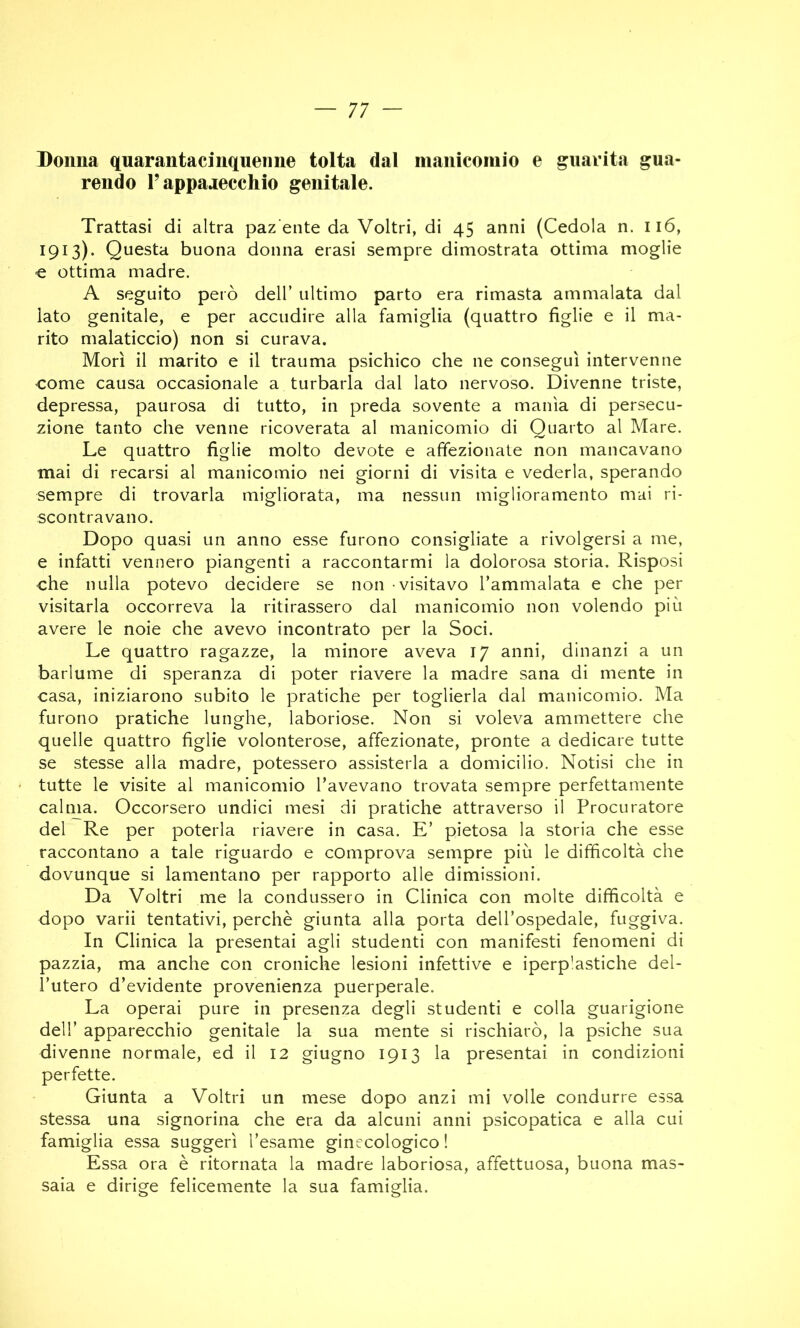 Donna quarantacinquenne tolta dal nianiconiio e guarita gua- rendo r apparecchio genitale. Trattasi di altra paz'ente da Veltri, di 45 anni (Cedola n. 116, 1913). Questa buona donna erasi sempre dimostrata ottima moglie € ottima madre. A seguito però dell’ ultimo parto era rimasta ammalata dal lato genitale, e per accudire alla famiglia (quattro figlie e il ma- rito malaticcio) non si curava. Morì il marito e il trauma psichico che ne conseguì intervenne come causa occasionale a turbarla dal lato nervoso. Divenne triste, depressa, paurosa di tutto, in preda sovente a manìa di persecu- zione tanto che venne ricoverata al manicomio di Quarto al Mare. Le quattro figlie molto devote e affezionate non mancavano mai di recarsi al manicomio nei giorni di visita e vederla, sperando sempre di trovarla migliorata, ma nessun miglioramento mai ri- scontravano. Dopo quasi un anno esse furono consigliate a rivolgersi a me, e infatti vennero piangenti a raccontarmi la dolorosa storia. Risposi che nulla potevo decidere se non visitavo l’ammalata e che per visitarla occorreva la ritirassero dal manicomio non volendo più avere le noie che avevo incontrato per la Soci. Le quattro ragazze, la minore aveva 17 anni, dinanzi a un barlume di speranza di poter riavere la madre sana di mente in casa, iniziarono subito le pratiche per toglierla dal manicomio. Ma furono pratiche lunghe, laboriose. Non si voleva ammettere che quelle quattro figlie volonterose, affezionate, pronte a dedicare tutte se stesse alla madre, potessero assisterla a domicilio. Notisi che in tutte le visite al manicomio l’avevano trovata sempre perfettamente calma. Occorsero undici mesi di pratiche attraverso il Procuratore del Re per poterla riavere in casa. E’ pietosa la storia che esse raccontano a tale riguardo e comprova sempre più le difficoltà che dovunque si lamentano per rapporto alle dimissioni. Da Voltri me la condussero in Clinica con molte difficoltà e dopo varii tentativi, perchè giunta alla porta dell’ospedale, fuggiva. In Clinica la presentai agli studenti con manifesti fenomeni di pazzia, ma anche con croniche lesioni infettive e iperp'astiche del- l’utero d’evidente provenienza puerperale. La operai pure in presenza degli studenti e colla guarigione dell’ apparecchio genitale la sua mente si rischiarò, la psiche sua divenne normale, ed il 12 giugno 1913 la presentai in condizioni perfette. Giunta a Voltri un mese dopo anzi mi volle condurre essa stessa una signorina che era da alcuni anni psicopatica e alla cui famiglia essa suggerì l’esame ginecologico ! Essa ora è ritornata la madre laboriosa, affettuosa, buona mas- saia e dirige felicemente la sua famiglia.
