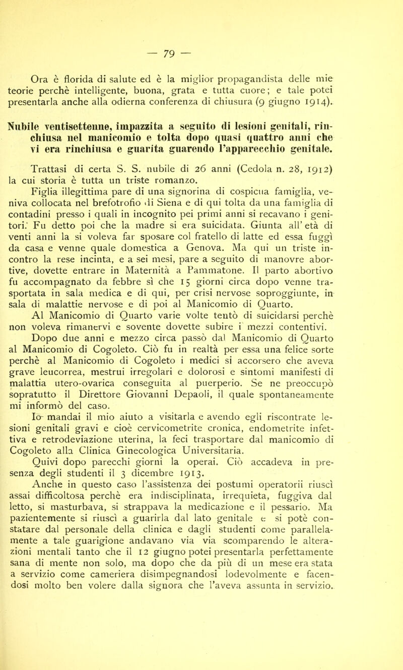 Ora è florida di salute ed è la miglior propagandista delle mie teorie perchè intelligente, buona, grata e tutta cuore ; e tale potei presentarla anche alla odierna conferenza di chiusura (9 giugno 1914). Nubile ventisettenne, impazzita a seguito di lesioni genitali, rin- chiusa nel manicomio e tolta dopo quasi quattro anni che vi era rinchiusa e guarita guarendo l’apparecchio genitale. Trattasi di certa S. S. nubile di 26 anni (Cedola n. 28, 1912) la cui storia è tutta un triste romanzo. Figlia illegittima pare di una signorina di cospicua famiglia, ve- niva collocata nel brefotrofio ili Siena e di qui tolta da una famiglia di contadini presso i quali in incognito pei primi anni si recavano i geni- tori.* Fu detto poi che la madre si era suicidata. Giunta all’età di venti anni la si voleva far sposare col fratello di latte ed essa fuggì da casa e venne quale domestica a Genova. Ma qui un triste in- contro la rese incinta, e a sei mesi, pare a seguito di manovre abor- tive, dovette entrare in Maternità a Pammatone. Il parto abortivo fu accompagnato da febbre sì che 15 giorni circa dopo venne tra- sportata in sala medica e di qui, per crisi nervose soproggiunte, in sala di malattie nervose e di poi al Manicomio di Quarto. Al Manicomio di Quarto varie volte tentò di suicidarsi perchè non voleva rimanervi e sovente dovette subire i' mezzi contentivi. Dopo due anni e mezzo circa passò dal Manicomio di Quarto al Manicomio di Cogoleto. Ciò fu in realtà per essa una felice sorte perchè al Manicomio di Cogoleto i medici si accorsero che aveva grave leucorrea, mestrui irregolari e dolorosi e sintomi manifesti di malattia utero-ovarica conseguita al puerperio. Se ne preoccupò sopratutto il Direttore Giovanni Depaoli, il quale spontaneamente mi informò del caso. Io- mandai il mio aiuto a visitarla e avendo egli riscontrate le- sioni genitali gravi e cioè cervicometrite cronica, endometrite infet- tiva e retrodeviazione uterina, la feci trasportare dal manicomio di Cogoleto alla Clinica Ginecologica Universitaria. Quivi dopo parecchi giorni la operai. Ciò accadeva in pre- senza degli studenti il 3 dicembre 1913. Anche in questo caso l’assistenza dei postumi operatorii riuscì assai difficoltosa perchè era indisciplinata, irrequieta, fuggiva dal letto, si masturbava, si strappava la medicazione e il pessario. Ma pazientemente si riuscì a guarirla dal lato genitale e si potè con- statare dal personale della clinica e dagli studenti come parallela- mente a tale guarigione andavano via via scomparendo le altera- zioni mentali tanto che il 12 giugno potei presentarla perfettamente sana di mente non solo, ma dopo che da più di un mese era stata a servizio come cameriera disimpegnandosi lodevolmente e facen- dosi molto ben volere dalla signora che l’aveva assunta in servizio.