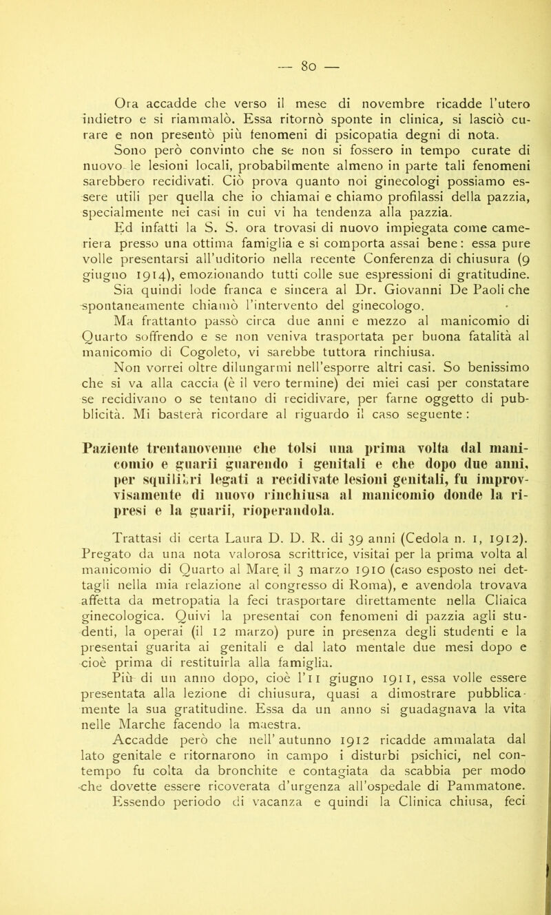 Ora accadde che verso il mese di novembre ricadde l’utero indietro e si riammalò. Essa ritornò sponte in clinica, si lasciò cu- rare e non presentò più fenomeni di psicopatia degni di nota. Sono però convinto che se non si fossero in tempo curate di nuovo- le lesioni locali, probabilmente almeno in parte tali fenomeni sarebbero recidivati. Ciò prova quanto noi ginecologi possiamo es- sere utili per quella che io chiamai e chiamo profilassi della pazzia, specialmente nei casi in cui vi ha tendenza alla pazzia. Ed infatti la S. S. ora trovasi di nuovo impiegata come came- riera presso una ottima famiglia e si comporta assai bene: essa pure volle presentarsi all’uditorio nella recente Conferenza di chiusura (9 giugno 1914), emozionando tutti colle sue espressioni di gratitudine. Sia quindi lode franca e sincera al Dr. Giovanni De Paoli che spontaneamente chiamò l’intervento del ginecologo. Ma frattanto passò circa due anni e mezzo al manicomio di Quarto soffrendo e se non veniva trasportata per buona fatalità al manicomio di Cogoleto, vi sarebbe tuttora rinchiusa. Non vorrei oltre dilungarmi nell’esporre altri casi. So benissimo che si va alla caccia (è il vero termine) dei miei casi per constatare se recidivano o se tentano di recidivare, per farne oggetto di pub- blicità. Mi basterà ricordare al riguardo il caso seguente : Paziente treni ano venne che tolsi ima prima volta dal mani- comio e guarii guarendo i genitali e che dopo due anni, per squilil>ri legati a recidivate lesioni genitali, fu improv- visamente di nuovo l inchiusa al manicomio donde la ri- presi e la guarii, rioperandola. Trattasi di certa Laura D. D. R. di 39 anni (Cedola n. i, 1912). Pregato da una nota valorosa scrittrice, visitai per la prima volta al manicomio di Quarto al Mare il 3 marzo 1910 (caso esposto nei det- tagli nella mia relazione al congresso di Roma), e avendola trovava affetta da metropatia la feci trasportare direttamente nella Cliaica ginecologica. Quivi la presentai con fenomeni di pazzia agli stu- denti, la operai (il 12 marzo) pure in presenza degli studenti e la presentai guarita ai genitali e dal lato mentale due mesi dopo e cioè prima di restituirla alla famiglia. Più di un anno dopo, cioè l’ii giugno I9ii,essa volle essere presentata alla lezione di chiusura, quasi a dimostrare pubblica- mente la sua gratitudine. Essa da un anno si guadagnava la vita nelle Marche facendo la maestra. Accadde però che nell’autunno 1912 ricadde ammalata dal lato genitale e ritornarono in campo i disturbi psichici, nel con- tempo fu colta da bronchite e contagiata da scabbia per modo ■che dovette essere ricoverata d’urgenza all’ospedale di Pammatone. Essendo periodo di vacanza e quindi la Clinica chiusa, feci