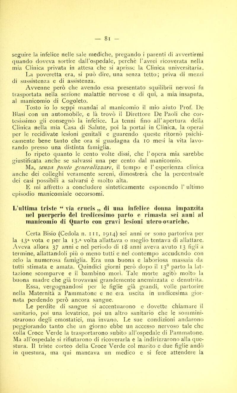 — 8 seguire la infelice nelle sale mediche, pregando i parenti di avvertirmi quando doveva sortire daU’ospedale, perche T avrei ricoverata nella mia Clinica privata in attesa che si aprisse la Clinica universitaria. La poveretta era, si può dire, una senza tetto ; priva di mezzi di sussistenza e di assistenza. Avvenne però che avendo essa presentato squilibrii nervosi fu trasportata nella sezione malattie nervose e di qui, a mia insaputa, al manicomio di Cogoleto. Tosto io lo seppi mandai al manicomio il mio aiuto Prof. De Piasi con un automobile, e là trovò il Direttore De Paoli che cor- tesissimo gli consegnò la infelice. La tenni fino alT apertura della Clinica nella mia Casa di Salute, poi la portai in Clinica, la operai per le recidivate lesioni genitali e guarendo queste ritornò psichi- camente bene tanto che ora si guadagna da io mesi la vita lavo- rando presso una distinta famiglia. Io ripeto quanto le cento volte dissi, che l’opera mia sarebbe giustificata anche se salvassi una per cento dal manicomio. Ma, senza punio generalizzare, il tempo e V esperienza clinica anche dei colleghi veramente sereni, dimostrerà che la percentuale dei casi possibili a salvarsi è molto alta. E mi affretto a concludere sinteticamente esponendo 1’ ultimo episodio manicomiale occorsomi. L’iiltìimi triste via crucis „ di una infelice donna impazzita nel puerperio del tredicesimo parto e rimasta sei anni al manicomio di Quarto con gravi lesioni utero ovariche. Certa Bisio (Cedola n. i ii, 1914) sei anni or sono partoriva per la 13^ vota e per la 13.^^ volta allattava o meglio tentava di allattare. Aveva allora 37 anni e nel periodo di 18 anni aveva avuto 13 figli a termine, allattandoli più o meno tutti e nel contempo accudendo con zelo la numerosa famiglia. Era una buona e laboriosa massaia da tutti stimata e amata. Quindici giorni però dopo il 13^ parto la lat- tazione scomparve e il bambino morì. Tale morte agitò molto la buona madre che già trovavasi grandemente anemizzata e denutrita. Essa, vergognandosi per le figlie già grandi, volle partorire nella Maternità a Pammatone e ne era uscita in undicesima gior- nata perdendo però ancora sangue. Le perdite di sangue si accentuarono e dovette chiamare il sanitario, poi una levatrice, poi un altro sanitario che le sommini- strarono degli emostatici, ma invano. Le sue condizioni andarono peggiorando tanto che un giorno ebbe un accesso nervoso tale che colla Croce Verde la trasportarono subito all’ospedale di Pammatone. Ma all’ospedale si rifiutarono di ricoverarla e la indirizzarono alla que- stura. Il triste corteo della Croce Verde col marito e due figlie andò in questura, ma qui mancava un medico e si fece attendere la