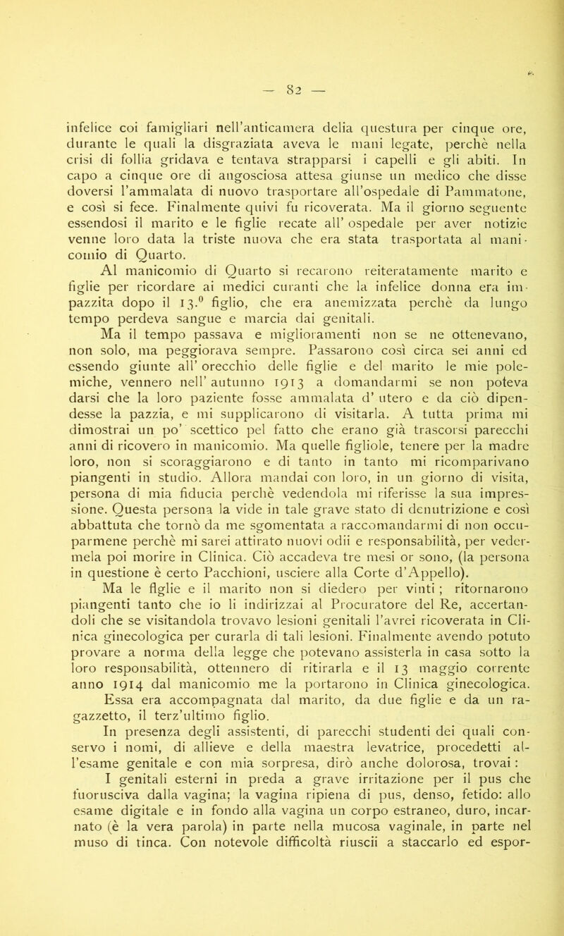 infelice coi famigliari nell’anticamera delia questura per cinque ore, durante le quali la disgraziata aveva le mani legate, perchè nella crisi di follia gridava e tentava strapparsi i capelli e gli abiti. In capo a cinque ore di angosciosa attesa giunse un medico che disse doversi Tammalata di nuovo trasportare all’ospedale di Pammatone, e così si fece. Finalmente quivi fu ricoverata. Ma il giorno seguente essendosi il marito e le figlie recate all’ ospedale per aver notizie venne loro data la triste nuova che era stata trasportata al mani- comio di Quarto. Al manicomio di Quarto si recarono reiteratamente marito e figlie per ricordare ai medici curanti che la infelice donna era im- pazzita dopo il 13.^ figlio, che era anemizzata perchè da lungo tempo perdeva sangue e marcia dai genitali. Ma il tempo passava e miglioramenti non se ne ottenevano, non solo, ma peggiorava sempre. Passarono così circa sei anni ed essendo giunte all’ orecchio delle figlie e del marito le mie pole- miche, vennero nell’autunno 1913 a domandarmi se non poteva darsi che la loro paziente fosse ammalata d’ utero e da ciò dipen- desse la pazzia, e mi supplicarono di visitarla. A tutta prima mi dimostrai un po’ scettico pel fatto che erano già trascorsi parecchi anni di ricovero in manicomio. Ma quelle figliole, tenere per la madre loro, non si scoraggiarono e di tanto in tanto mi ricomparivano piangenti in studio. Allora mandai con loro, in un giorno di visita, persona di mia fiducia perchè vedendola mi riferisse la sua impres- sione. Questa persona la vide in tale grave stato di denutrizione e così abbattuta che tornò da me sgomentata a raccomandarmi di non occu- parmene perchè mi sarei attirato nuovi odii e responsabilità, per veder- mela poi morire in Clinica. Ciò accadeva tre mesi or sono, (la persona in questione è certo Pacchioni, usciere alla Corte d’Appello). Ma le figlie e il marito non si diedero per vinti ; ritornarono piangenti tanto che io li indirizzai al Procuratore del Re, accertan- doli che se visitandola trovavo lesioni genitali l’avrei ricoverata in Cli- nica ginecologica per curarla di tali lesioni. Finalmente avendo potuto provare a norma della legge che potevano assisterla in casa sotto la loro responsabilità, ottennero di ritirarla e il 13 maggio corrente anno 1914 dal manicomio me la portarono in Clinica ginecologica. Essa era accompagnata dal marito, da due figlie e da un ra- gazzetto, il terz’ultirno figlio. In presenza degli assistenti, di parecchi studenti dei quali con- servo i nomi, di allieve e della maestra levatrice, procedetti al- l’esame genitale e con mia sorpresa, dirò anche dolorosa, trovai : I genitali esterni in preda a grave irritazione per il pus che fuorusciva dalla vagina; la vagina ripiena di pus, denso, fetido: allo esame digitale e in fondo alla vagina un corpo estraneo, duro, incar- nato (è la vera parola) in parte nella mucosa vaginale, in parte nel muso di tinca. Con notevole difficoltà riuscii a staccarlo ed espor-