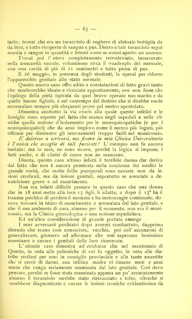 tarlo; trovai che era un turacciolo di sughero di abituale bottiglia da da litro, e tutto ricoperto di sangue e pus. Dietro a tale turacciolo seguì marcia e sangue in quantità e fetenti come se avessi aperto un ascesso. Trovai poi V utero completamente retrodeviato, incarcerato nella concavità sacrale, voluminoso circa il nuadruplo del normale, con una cavità di più di 11 centimetri e tutta piena di pus. Il 26 maggio, in presenza degli studenti, la operai per ridurre Tapparecchio genitale allo stato normale. Questo nuovo caso offre adito a constatazioni di fatto gravi tanto che sembrerebbe ideato e ricercato appositamente, ove non fosse che l’epilogo della pietà ispirata da quel bravo operaio suo marito e da quelle buone figliole, e nel contempo del destino che si direbbe vuole accumulare sempre più eloquenti prove pel nostro apostolato. Dimostra anzitutto la via crucis alla quale queste infelici e le famiglie sono esposte pel fatto che manca negli ospedali e nelle cli- niche quella sezione d’isolamento per le neuropsìcopatiche (e per i iieuropsicopatici) che da anni imploro come il mezzo più logico, più efficace per diminuire gli internamenti troppo facili nel manicomio. -E’ doloroso a scriversi, ma finora la mia Clinica Universitaria è r ìinica che accoglie di tali pazienti! L’esempio non fu ancora imitato: ma lo sarà, ne sono sicuro, perchè la logica si impone, i fatti anche, e di clinici di cuore non ne mancano. Dinota, questo caso ultimo infatti il terribile danno che deriva dal fatto che non è ancoi-a penetrata nella coscienza dei medici la grande verità, che molte follie puerperali sono causate non da le- sioni cerebrali, ma da lesioni genitali, sopratutto se associate a de- nutrizione grave e ad esaurimento. Non era infatti difficile pensare in questo caso che una donna che in 18 anni mette alla luce 13 figli, li allatta, e dopo il 13^ ha il trauma psichico di perdere il neonato e ha metrorragie continuate, do- veva trovarsi in istato di esaurimento e ammalata dal lato genitale, e che il suo ambiente di cura, almeno per il momento, non era il mani- comio, ma la Clinica ginecologica o una sezione ospedaliera. Ed un’altra considerazione di grande portata emerge I miei avversari! psichiatri dopo avermi combattuto, dapprima dicendo che erano cose conosciute, vecchie, poi coll’ accusarmi di generalizzare, giunsero ad affermare che essi sapevano benissimo esaminare e curare i genitali delle loro ricoverate. L’ attuale caso dimostra ad evidenza che nel manicomio di Quarto, in onta alle polemiche di cui fu oggetto, in onta alle dia- tribe svoltesi per esso in consiglio provinciale e alle tante smentite che si cercò di darmi, una infelice madre vi rimane mesi e anni senza che venga seriamente esaminata dal lato genitale. Così devo pensare, perchè se fosse stata esaminata appena un po’ accuratamente almeno il turacciolo sarebbe stato rintracciato e tolto, oltreché si sarebbero diagnosticate e curate le lesioni croniche evidentissime da