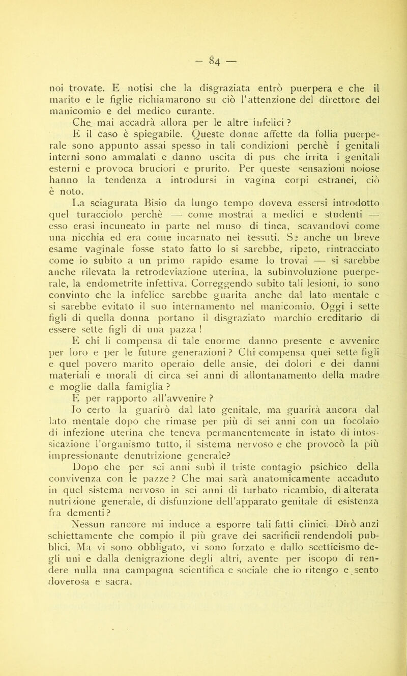 noi trovate. E notisi che la disgraziata entrò puerpera e che il marito e le figlie richiamarono su ciò l’attenzione del direttore del manicomio e del medico curante. Che_ mai accadrà allora per le altre infelici ? E il caso è spiegabile. Queste donne affette da follia puerpe- rale sono appunto assai spesso in tali condizioni perchè i genitali interni sono ammalati e danno uscita di pus che irrita i genitali esterni e provoca bruciori e prurito. Per queste sensazioni noiose hanno la tendenza a introdursi in vagina corpi estranei, ciò è noto. La sciagurata Bisio da lungo tempo doveva essersi introdotto quel turacciolo perchè — come mostrai a medici e studenti — esso erasi incuneato in parte nel muso di tinca, scavandovi come una nicchia ed era come incarnato nei tessuti. Si anche un breve esame vaginale fosse stato fatto lo si sarebbe, ripeto, rintracciato come io subito a un primo rapido esame lo trovai — si sarebbe anche rilevata la retrodeviazione uterina, la subinvoluzione puerpe- rale, la endometrite infettiva. Correggendo subito tali lesioni, io sono convinto che la infelice sarebbe guarita anche dal lato mentale e si sarebbe evitato il suo internamento nel manicomio. Oggi i sette figli di quella donna portano il disgraziato marchio ereditario di essere sette figli di una pazza ! E chi li compensa di tale enorme danno presente e avvenire per loro e per le future generazioni ? Chi compensa quei sette figli e quel povero marito operaio delle ansie, dei dolori e dei danni materiali e morali di circa sei anni di allontanamento della madre e moglie dalla famiglia ? F. per rapporto aH’avvenire ? Io certo la guariiò dal lato genitale, ma guarirà ancora dal lato mentale dopo che rimase per più di sei anni con un focolaio di infezione uterina che teneva permanentemente in istato di intos- sicazione Torganismo tutto, il sistema nervoso e che provocò la più impressionante denutrizione generale? Dopo che per sei anni subì il triste contagio psichico della convivenza con le pazze ? Che mai sarà anatomicamente accaduto in quel sistema nervoso in sei anni di turbato ricambio, di alterata nutri'ione generale, di disfunzione dell’apparato genitale di esistenza fra dementi ? Nessun rancore mi induce a esporre tali fatti clinici. Dirò anzi schiettamente che compio il più grave dei sacrificii rendendoli pub- blici. Ma vi sono obbligato, vi sono forzato e dallo scetticismo de- gli uni e dalla denigrazione degli altri, avente per iscopo di ren- dere nulla una campagna scientifica e sociale che io ritengo e sento doverosa e sacra.