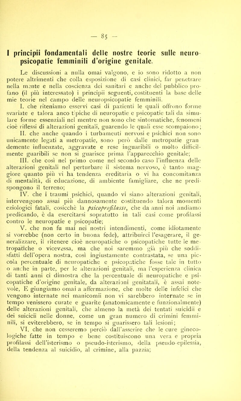 I principii fondamentali delle nostre teorie stille neuro- psicopatie femminili d’origine genitale. Le discussioni a nulla ornai valgono, e io sono ridotto a non potere altrimenti che colla esposizione di casi clinici, far peiictrare nella mente e nella coscienza dei sanitari e anche del pubblico pro- fano (il più interessato) i principii seguenti, costituenti la base delle mie teorie nel campo delle neuropsicopatie femminili. I. che riteniamo esservi casi di pazienti le quali offrono forme svariate e talora anco tipiche di neuropatie e psicopatie tali da simu- lare forme essenziali nel mentre non sono che sintomatiche, fenomeni cioè riflessi di alterazioni genitali, guarendo le quali esse scompaiono ; II. che anche quando i turbamenti nervosi e psichici non sono unicamente legati a metropatie, sono però dalle metropatie gran demente influenzate, aggravate e rese inguaribili o molto difficil- mente guaribili se non si guarisce prima l’apparecchio genitale; III. che così nel primo come nel .secondo caso l’influenza delle alterazioni genitali nel perturbare il sistema nervoso, è tanto mag- giore quanto più vi ha tendenza ereditaria o vi ha concomitanza di mentalità, di educazione, di ambiente famigliare, che ne predi- spongono il terreno; IV. che i traumi psichici, quando vi siano alterazioni genitali, intervengono assai più dannosamente costituendo talora momenti eziologici fatali, cosicché la psicoprofilassi^ che da anni noi andiamo predicando, è da esercitarsi sopratutto in tali casi come profilassi contro le neuropatie e psicopatie; V. che non fu mai nei nostri intendimenti, come idiotamente si vorrebbe (non certo in buona fede), attribuirci Tesagerare, il ge- neralizzare, il ritenere cioè neuropatiche o psicopatiche tutte le me- tropatrche o vicevessa, ma che noi saremmo già più che soddi- sfatti dell’opera nostra, così ingiustamente contrastata, se una pic- cola percentuale di neuropatiche e psicopatiche fosse tale in tutto o anche in parte, per le alterazioni genitali, ma l’esperienza clinica di tanti anni ci dimostra che la percentuale di neuropatiche e psi- copatiche d’origine genitale, da alterazioni genitatali, è assai note- vole, E giungiamo ornai a affermazione, che molte delle infelici che vengono internate nei manicomii non vi sarebbero internate se in tempo venissero curate e guarite (anatomicamente e funzionalmente) delle alterazioni genitali, che almeno la metà dei tentati suicidii e dei suicidi nelle donne, come un gran numero di crimini femmi- nili, si eviterebbero, se in tempo si guaris.sero tali lesioni; VI. che non cesseremo perciò dall’asserire che le cure gineco- logiche fatte in tempo e bene costituiscono una vera e propria profilassi dell’isterismo o pseudo-isterismo, della pseudo-epilessia, della tendenza al suicidio, al crimine, alla pazzia;