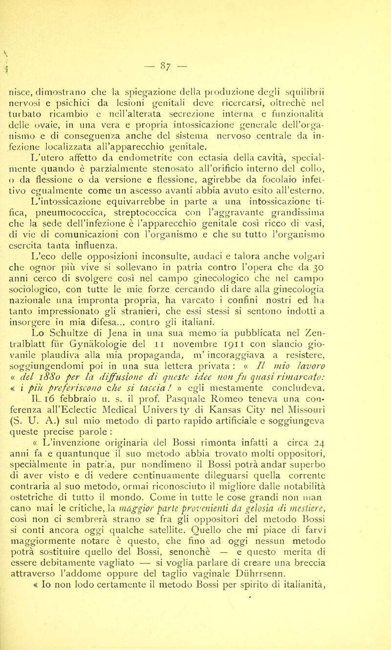 nisce, dimostrano che la spiegazione della produzione degli squilibrii nervosi e psichici da lesioni genitali deve ricercarsi, oltreché nel turbato ricambio e neH’alterata secrezione interna c funzionalità delle ovaie, in una vera e propria intossicazione generale delToiga- nismo e di conseguenza anche del sistema nervoso centrale da in- fezione localizzata alTapparecchio genitale. L’utero affetto da endometrite con ectasia della cavità, special- mente quando è parzialmente stenosato aH’orificio interno del collo, o da flessione o da versione e flessione, agirebbe da focolaio infet- tivo egualmente come un ascesso avanti abbia avuto esito aH’esterno. L’intossicazione equivarrebbe in parte a una intossicazione ti- fica, pneumococcica, streptococcica con 1’aggravante grandissima che la sede dell’infezione è l’apparecchio genitale così ricco di vasi, di vie di comunicazioni con l’organismo e che su tutto Torganismo esercita tanta influenza. L’eco delle opposizioni inconsulte, audaci e talora anche volgari che ognor piu vive si sollevano in patria contro l’opera che da 30 anni cerco di svolgere così nel campo ginecologico che nel campo sociologico, con tutte le mie forze cercando di dare alla ginecologia nazionale una impronta propria, ha varcato i confini nostri ed ha tanto impressionato gli stranieri, che essi stessi si sentono indotti a insorgere in mia difesa... contro gli italiani. Lo Schultze di Jena in una sua memo ia pubblicata nel Zen- tralblatt fiir Gynàkologie del ii novembre 1911 con slancio gio- vanile plaudiva alla mia propaganda, m’ incoraggiava a resistere, soggiungendomi poi in una sua lettera privata ; « Il mio lavoro « dd 1880 per la dijfusione di queste idee non fu quasi rimarcato: « i piu preferiscono che si taccia! » egli mestamente concludeva. IL 16 febbraio u. s. il prof. Pasquale Romeo teneva una con- ferenza all’Eclectic Medicai Univers ty di Kansas City nel Missouri (S. U. A.) sul mio metodo di parto rapido artificiale e soggiungeva queste precise parole : « L’invenzione originaria del Bossi rimonta infatti a circa 24 anni fa e quantunque il suo metodo abbia trovato molti oppositori, speciàlmente in patria, pur nondimeno il Bossi potrà andar superbo di aver visto e di vedere continuamente dileguarsi quella corrente contraria al suo metodo, ormai riconosciuto il migliore dalle notabilità ostetriche di tutto il mondo. Come in tutte le cose grandi non man cano mai le critiche, la maggior parte provenienti da gelosia di mestiere, così non ci sembrerà strano se fra gli oppositori del metodo Bossi si conti ancora oggi qualche satellite. Quello che mi piace di farvi maggiormente notare è questo, che fino ad oggi nessun metodo potrà sostituire quello del Bossi, senonchè — e questo merita di essere debitamente vagliato — si voglia parlare di creare una breccia attraverso l’addome oppure del taglio vaginale Diihrrsenn. « Io non lodo certamente il metodo Bossi per spirito di italianità,