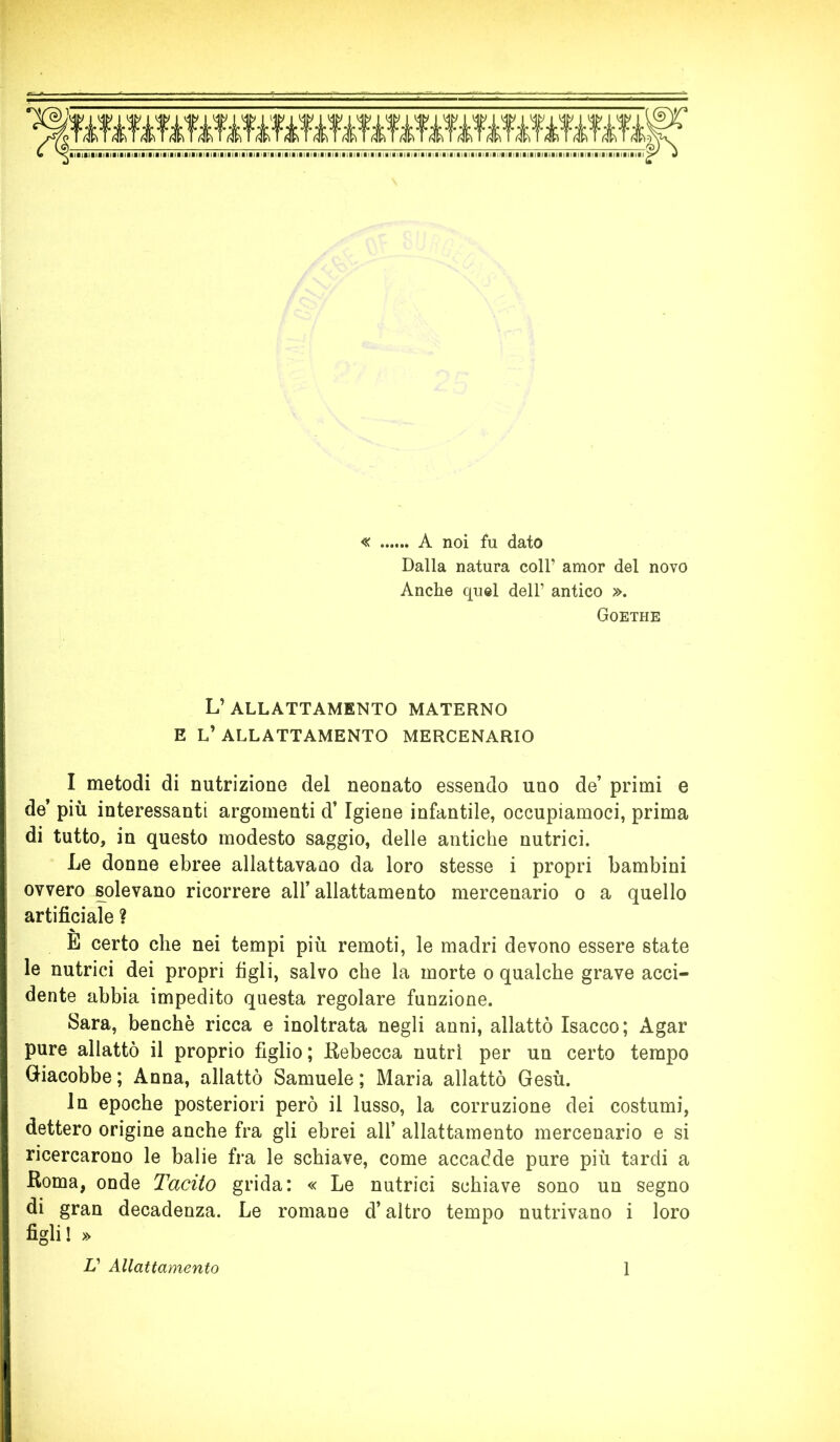 « A noi fu dato Dalla natura coll’ amor del novo Anche quel dell’ antico ». Goethe L’allattamento materno e l’allattamento mercenario I metodi di nutrizione del neonato essendo uno de’ primi e de’ più interessanti argomenti d’Igiene infantile, occupiamoci, prima di tutto, in questo modesto saggio, delle antiche nutrici. Le donne ebree allattavano da loro stesse i propri bambini ovvero solevano ricorrere all’ allattamento mercenario o a quello artificiale ? E certo che nei tempi più remoti, le madri devono essere state le nutrici dei propri figli, salvo che la morte o qualche grave acci- dente abbia impedito questa regolare funzione. Sara, benché ricca e inoltrata negli anni, allattò Isacco; Agar pure allattò il proprio figlio; Rebecca nutrì per un certo tempo Giacobbe; Anna, allattò Samuele; Maria allattò Gesù. In epoche posteriori però il lusso, la corruzione dei costumi, dettero origine anche fra gli ebrei all’ allattamento mercenario e si ricercarono le balie fra le schiave, come accadde pure più tardi a Roma, onde Tacito grida: « Le nutrici schiave sono un segno di gran decadenza. Le romane d’altro tempo nutrivano i loro figli! » V Allattamento 1