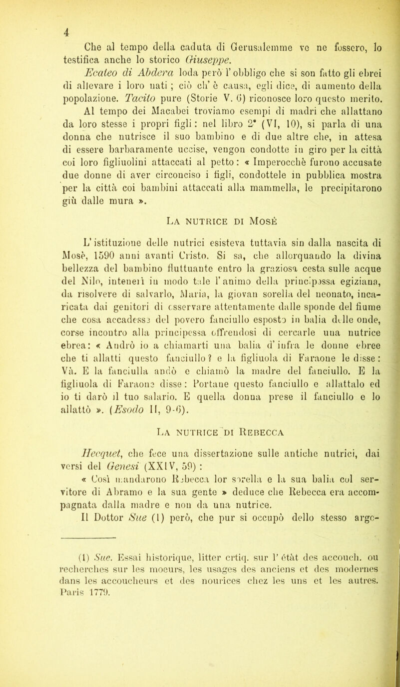 Che al tempo della caduta di Gerusalemme ve ne fossero, lo testifica anche lo storico Giuseppe. Ecaleo di Abdera loda però Y obbligo che si son fatto gli ebrei di allevare i loro nati ; ciò eh’ ò causa, egli dice, di aumento della popolazione. Tacito pure (Storie V. fi) riconosce loro questo merito. Al tempo dei Macabei troviamo esempi di madri che allattano da loro stesse i propri figli: nel libro 2* (VI, 10), si parla di una donna che nutrisce il suo bambino e di due altre che, in attesa di essere barbaramente uccise, vengon condotte in giro per la città coi loro figliuolini attaccati al petto : « Imperocché furono accusate due donne di aver circonciso i tìgli, condottele in pubblica mostra per la città coi bambini attaccati alla mammella, le precipitarono giù dalle mura ». La nutrice di Mosè L’istituzione delle nutrici esisteva tuttavia sin dalla nascita di Mosè, 1590 anni avanti Cristo. Si sa, che allorquando la divina bellezza del bambino fluttuante entro la graziosa cesta sulle acque del Nilo, inteueiì in modo tale l’animo della principossa egiziana, da risolvere di salvarlo, Maria, la giovali sorella del neonato, inca- ricata dai genitori di osservare attentamente dalle sponde del fiume che cosa accadesse del povero fanciullo esposto in balia dille onde, corse incontro alla principessa offrendosi di cercarle una nutrice ebrea: « Andrò io a chiamarti una balia d’infra le donne ebree che ti allatti questo fanciullo? e la figliuola di Faraone le disse: Và. E la fanciulla andò e chiamò la madre del fanciullo. E la figliuola di Faraone disse : Portane questo fanciullo e allattalo ed io ti darò il tuo salario. E quella donna prese il fanciullo e lo allattò ». (Esodo II, 9-fi). La nutrice di Rebecca Hecquet, che fece una dissertazione sulle antiche nutrici, dai versi del Genesi (XXIV, 59) : « Cosi mandarono Ribecca lor sorella e la sua balia col ser- vitore di Abramo e la sua gente » deduce che Rebecca era accom- pagnata dalla madre e non da una nutrice. Il Dottor Sue (l) però, che pur si occupò dello stesso arge- (1) Sue. Essai Instorique, litter crtiq. sur V étàt des accouch. ou recherches sur les moeurs, les usages des anciens et des modernes dans les accoucheurs et des nourices chez les uns et les autres. Paris 1779.