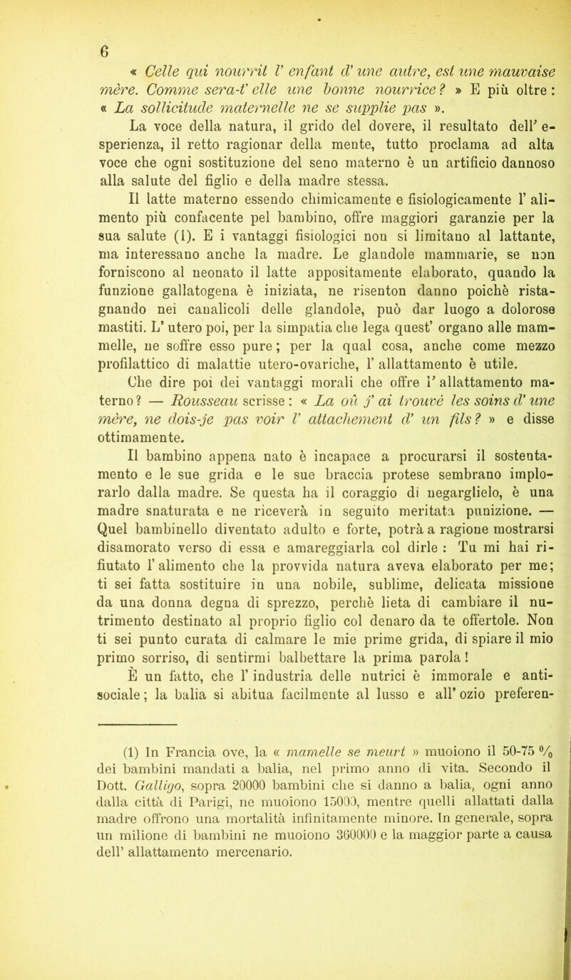 « Celle qui nourrit V enfant d* une autre, est une mauvaise mère. Comme sera-t’ elle une donne nourrice ? » E più oltre : « La sollicitude maternelle ne se supplie pas ». La voce della natura, il grido del dovere, il resultato dell' e- sperienza, il retto ragionar della mente, tutto proclama ad alta voce che ogni sostituzione del seno materno è un artificio dannoso alla salute del figlio e della madre stessa. Il latte materno essendo chimicamente e fisiologicamente 1’ ali- mento più confacente pel bambino, offre maggiori garanzie per la sua salute (1). E i vantaggi fisiologici non si limitano al lattante, ma interessano anche la madre. Le glandole mammarie, se non forniscono al neonato il latte appositamente elaborato, quando la funzione gallatogena è iniziata, ne risenton danno poiché rista- gnando nei canalicoli delle glandole, può dar luogo a dolorose mastiti. L* utero poi, per la simpatia che lega quest’ organo alle mam- melle, ne soffre esso pure ; per la qual cosa, anche come mezzo profilattico di malattie utero-ovariche, Y allattamento è utile. Che dire poi dei vantaggi morali che offre E allattamento ma- terno ? — Rousseau scrisse : « La où f ai trouvè les soins d' une mère, ne dois-je pas voir V attachement d’ un fisi » e disse ottimamente. Il bambino appena nato è incapace a procurarsi il sostenta- mento e le sue grida e le sue braccia protese sembrano implo- rarlo dalla madre. Se questa ha il coraggio di negarglielo, è una madre snaturata e ne riceverà in seguito meritata punizione. — Quel bambinello diventato adulto e forte, potrà a ragione mostrarsi disamorato verso di essa e amareggiarla col dirle : Tu mi hai ri- fiutato l’alimento che la provvida natura aveva elaborato per me; ti sei fatta sostituire in una nobile, sublime, delicata missione da una donna degna di sprezzo, perchè lieta di cambiare il nu- trimento destinato al proprio figlio col denaro da te offertole. Non ti sei punto curata di calmare le mie prime grida, di spiare il mio primo sorriso, di sentirmi balbettare la prima parola! È un fatto, che l’industria delle nutrici è immorale e anti- sociale ; la balia si abitua facilmente al lusso e all* ozio preferen- (1) In Francia ove, la « mantelle se meurt » muoiono il 50-75 % : dei bambini mandati a balia, nel primo anno di vita. Secondo il Dott. Galligo, sopra 20000 bambini che si danno a balia, ogni anno dalla città di Parigi, ne muoiono 15000, mentre quelli allattati dalla madre offrono una mortalità infinitamente minore. In generale, sopra un milione di bambini ne muoiono 360000 e la maggior parte a causa dell’ allattamento mercenario.