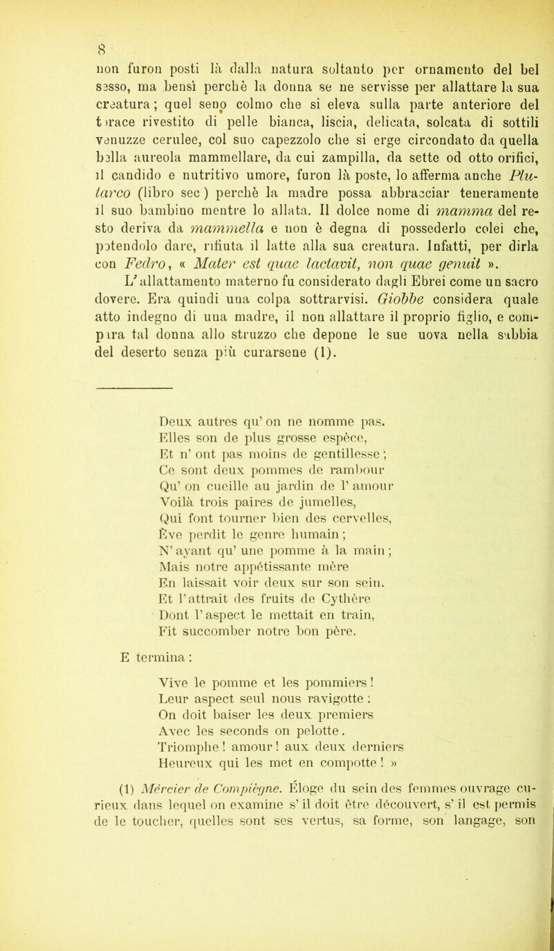 non furon posti là dalla Datura soltanto per ornamento del bel sasso, ma bensì perchè la donna se ne servisse per allattare la sua creatura ; quel seno colmo che si eleva sulla parte anteriore del t >race rivestito di pelle bianca, liscia, delicata, solcata di sottili venuzze cerulee, col suo capezzolo che si erge circondato da quella balla aureola mammellare, da cui zampilla, da sette od otto orifici, il candido e nutritivo umore, furon là poste, lo afferma anche Plu- tarco (libro sec ) perchè la madre possa abbracciar teneramente il suo bambino mentre lo aliata. Il dolce nome di mamma del re- sto deriva da mammella e non è degna di possederlo colei che, potendolo dare, rifiuta il latte alla sua creatura. Infatti, per dirla con Fedro, « Mater est quae lactavit, non quae genuit ». L'allattamento materno fu considerato dagli Ebrei come un sacro dovere. Era quindi una colpa sottrarvisi. Giobbe considera quale atto indegno di una madre, il non allattare il proprio figlio, e com- pirà tal donna allo struzzo che depone le sue uova nella sabbia del deserto senza più curarsene (1). Deux autres qu’ on ne nomrne pas. Elles son de plus grosse espèce, Et n’ ont pas moins de gentillesse ; Ce sont deux pommes de rambour Qu’ on cueille au jardin de 1’ amour Yoilà trois paires de jumelles, Qui font tourner bien des cervelles, Ève perdit le genre humain ; N1 ayant qu’ une pomme à la main ; Mais notre appétissante mère En laissait voir deux sur son sein. Et l’attrait des fruits de Cythère Dont l’aspect le mettait en train, Fit succomber notre bon pére. E termina : Vive le pomme et les pommiers ! Leur aspect seul nous ravigotte : On doit baiser les deux premiers Avec les seconds on pelotte. Triomphe ! amour ! aux deux derniers Heureux qui les met en compotte ! » (1) Mércier de Compiègne. Eloge du sein des femmes ouvrage cu- rieux dans lequel on examine s’il doit ètre découvert, s’il est permis de le touclier, quelles sont ses vertus, sa forme, son langage, son