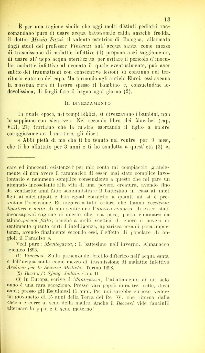 E per una ragione simile che oggi molti distinti pediatri rac- comandano pure di usare acqua battesimale calda anziché fredda. 11 dottor Muzio Pazzi, il valente ostetrico di Bologna, allarmato dagli studi del professor Vincenzi sull’ acqua santa come mezzo di trasmissione di malattie infettive (1) propone anzi saggiamente, di usare all’ uopo acqua steri 1 izz ita per evitare il pericolo d'inocu- lar malattie infettive al neonato il quale eventualmente, può aver subito dei traumatismi con consecutive lesioni di continuo nel ter- ritorio cutaneo del capo. Ma tornando agli antichi Ebrei, essi aveano la massima cura di lavare spesso il bambino e, consuetudine lo- devolissima, di fargli fare il bagno ogni giorno (2). Il divezzamento In quale epoca, nti tempi biblici, si divezzavano i bambini, uou lo sappiamo con sicurezzi. Nel secondo libro dei Macabei (cap. Vili, 27) troviamo che la m idre esortando il figlio a subire coraggiosamente il martirio, gli dice : « Abbi pietà di me che ti ho tenuto nel ventre per 0 mesi, che ti ho allattato per 3 anni e ti ho condotto a quest’ età (3) ». care ed innocenti esistenze? per mio conto mi compiaccio grande- mente di non avere il rammarico di esser mai stato complice invo- lontario e nemmeno semplice consenziente a questo che mi pare un attentato incosciente alla vita di una povera creatura, avendo fino da ventisette anni fatto somministrare il battesimo in casa ai miei figli, ai miei nipoti, e dato egual consiglio a quanti mi si è pre- sentata l’occasione. Ed auguro a tutti coloro che hanno coscienza dignitosa e netta, di non sentir mai V amaro rimorso di esser stati inconsapevol cagione di questo che, sia pure, possa chiamarsi da taluno-picciol fallo ; benché a molti scettici di cuore e poveri di sentimento quanto corti d’intelligenza, apparisca cosa di poca impor- tanza, avendo finalmente secondo essi, l’effetto di popolare di an- gioli il Paradiso ». Vedi pure: Mantegazza,: Il battesimo nell’inverno. Almanacco igienico 1893. (1) Vincenzi : Sulla presenza del bacillo difterico nell’ acqua santa e dell’acqua santa come mezzo di trasmissione di malattie infettive Archivio per le Scienze Mediche. Torino 1898. (2) Buxtorf : Sjnag. Jadaic. Cap. II. (3) In Europa, scrive il Mantegazza, l’allattamento di un solo anno è una rara eccezione. Presso vari popoli dura tre, sette, dieci anni ; presso gli Esquimesi 15 anni. Per noi sarebbe -curioso vedere un giovanetto di 15 anni della Terra del Re \V. che ritorna dalla caccia e corre al seno della madre. Anche il Beccari vide fanciulli alternare la pipa, e il seno materno !