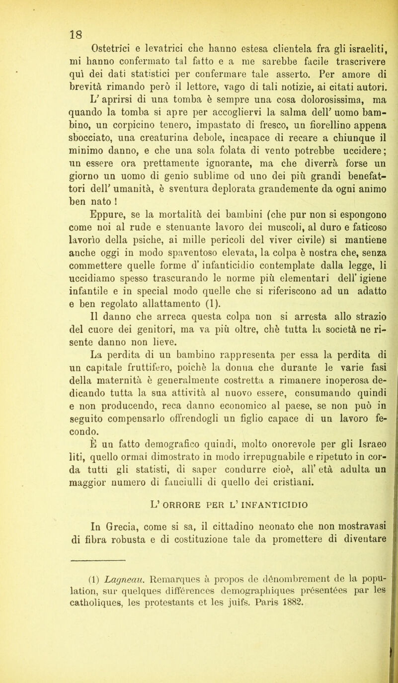 Ostetrici e levatrici che hanno estesa clientela fra gli israeliti, mi hanno confermato tal fatto e a me sarebbe facile trascrivere qui dei dati statistici per confermare tale asserto. Per amore di brevità rimando però il lettore, vago di tali notizie, ai citati autori. U aprirsi di una tomba è sempre una cosa dolorosissima, ma quando la tomba si apre per accogliervi la salma delP uomo bam- bino, un corpicino tenero, impastato di fresco, un fiorellino appena sbocciato, una creaturina debole, incapace di recare a chiunque il minimo danno, e che una sola folata di vento potrebbe uccidere; un essere ora prettamente ignorante, ma che diverrà forse un giorno un uomo di genio sublime od uno dei più grandi benefat- tori delP umanità, è sventura deplorata grandemente da ogni animo ben nato ! Eppure, se la mortalità dei bambini (che pur non si espongono come noi al rude e stenuante lavoro dei muscoli, al duro e faticoso lavorìo della psiche, ai mille pericoli del viver civile) si mantiene anche oggi in modo spaventoso elevata, la colpa è nostra che, senza commettere quelle forme d’infanticidio contemplate dalla legge, li uccidiamo spesso trascurando le norme più elementari dell’ igiene infantile e in special modo quelle che si riferiscono ad un adatto e ben regolato allattamento (1). Il danno che arreca questa colpa non si arresta allo strazio del cuore dei genitori, ma va più oltre, che tutta la società ne ri- sente danno non lieve. La perdita di un bambino rappresenta per essa la perdita di un capitale fruttifero, poiché la donna che durante le varie fasi della maternità è generalmente costretta a rimanere inoperosa de- dicando tutta la sua attività al nuovo essere, consumando quindi e non producendo, reca danno economico al paese, se non può in seguito compensarlo offrendogli un figlio capace di un lavoro fe- condo. È un fatto demografico quindi, molto onorevole per gli Israeo liti, quello ormai dimostrato in modo irrepugnabile e ripetuto in cor- da tutti gli statisti, di saper condurre cioè, all’ età adulta un ! maggior numero di fanciulli di quello dei cristiani. L’ ORRORE PER L’ INFANTICIDIO In Grecia, come si sa, il cittadino neonato che non inostravasi di fibra robusta e di costituzione tale da promettere di diventare (1) Lagneau. Remarques à propos de dénombrement de la popu- lation, sur quelques différences demographiques présentées par les catholiques, les protestants et les juifs. Paris 1882.