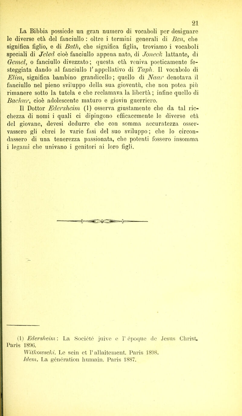 La Bibbia possiede uri gran numero di vocaboli per designare le diverse età del fanciullo : oltre i termini generali di Ben, che significa figlio, e di Bath} che significa figlia, troviamo i vocaboli speciali di Jeled cioè fanciullo appena nato, di Jonecli lattante, di Gemei, o fanciullo divezzato; questa età veniva poeticamente fe- steggiata dando al fanciullo V appellativo di Taph. Il vocabolo di Elim, significa bambino grandicello ; quello di Naar denotava il fanciullo nel pieno sviluppo della sua gioventù, che non potea più rimanere sotto la tutela e che reclamava la libertà ; infine quello di Bachur, cioè adolescente maturo e giovin guerriero. Il Dottor Edersheim (1) osserva giustamente che da tal ric- chezza di nomi i quali ci dipingono efficacemente le diverse età del giovane, devesi dedurre che con somma accuratezza osser- vassero gli ebrei le varie fasi dei suo sviluppo ; che lo circon- dassero di una tenerezza passionata, che potenti fossero insomma i legami che univano i genitori ai loro figli. (1) Edersheim : La Société juive e V époque de Jesus Christ. Paris 1896. Witkowscki. Le sein et V allaitement. Paris 1898. Idem. La génération humain. Paris 1887.