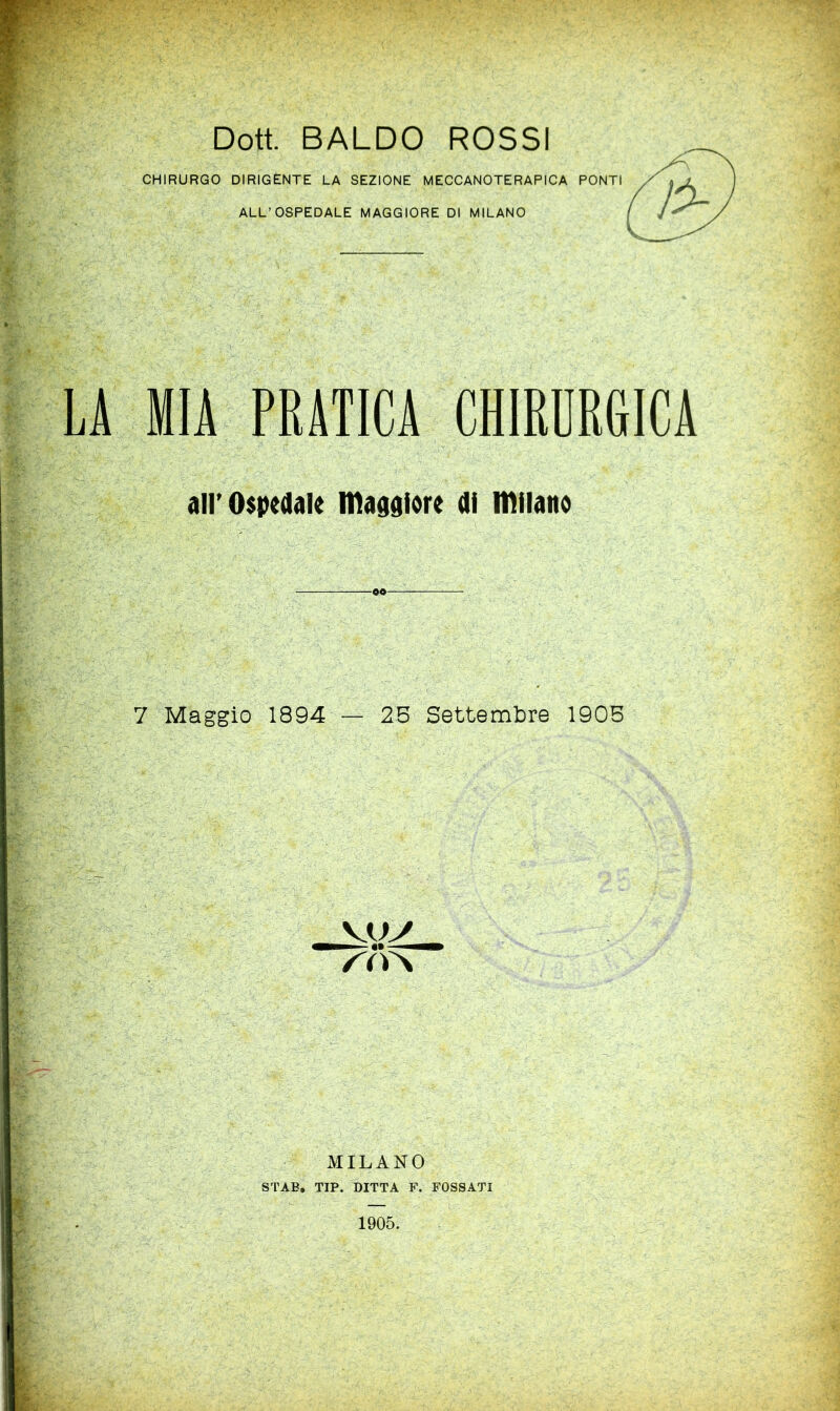 Doti BALDO ROSSI CHIRURGO DIRIGÈNTE LA SEZIONE MECCANOTERAPICA PONTI ALL’OSPEDALE MAGGIORE DI MILANO MIA PRATICA CHIRURGICA all’Ospedale madgiore di iDilano 7 Maggio 1894 — 25 Settembre 1905 MILANO STAE, TIP. DITTA F. FOSSATI 1905.