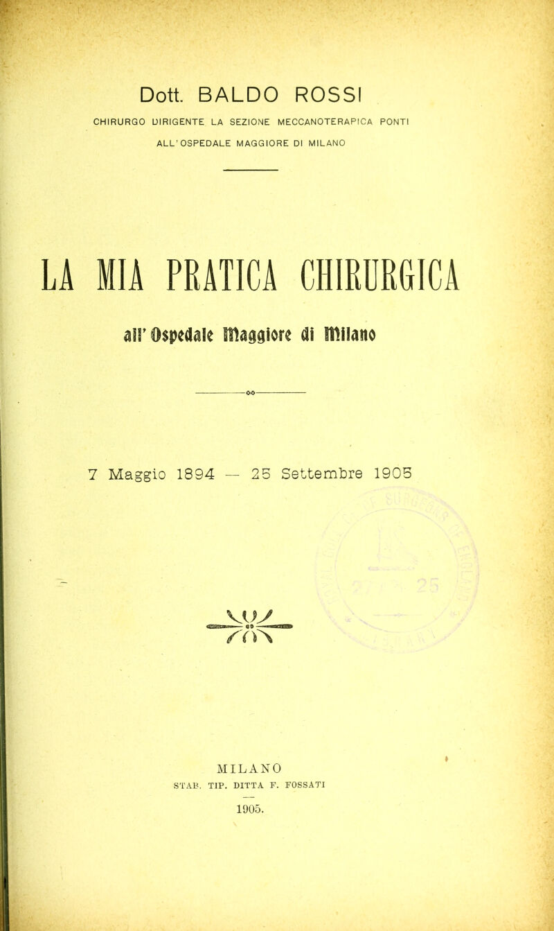 Doti BALDO ROSSI CHIRURGO DIRIGENTE LA SEZIONE MECCANOTERAPICA PONTI ALL’OSPEDALE MAGGIORE DI MILANO LA MIA PRATICA CHIRURGICA all’Ospedale maggiore di miiano 7 Maggio 1894 — 25 Settembre 1905 Kuy /'('ì'S MILANO ' STAB, TIP. DITTA F. FOSSATI 1905.