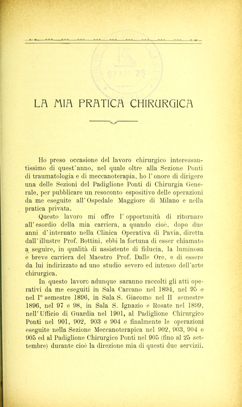 Lh nm PRATICA CHIRURGICA Ho preso occasione del lavoro chirurgico interessan- tissimo di quest’anno, nel quale oltre alla Sezione Ponti di traumatologia e di meccanoterapia, ho P onore di dirigere una delle Sezioni del Padiglione Ponti di Chirurgia Gene- rale, per pubblicare un resoconto espositivo delle operazioni da me eseguite alP Ospedale Maggiore di Milano e nella pratica privata. Questo lavoro mi offre P opportunità di ritornare all’esordio della mia carriera, a quando cioè, dopo due anni d’interoato nella Clinica Operativa di Pavia, diretta dall’ illustre Prof. Bottini, ebbi la fortuna di esser chiamato a seguire, in qualità di assistente di fiducia, la luminosa e breve carriera del Maestro Prof. Dalle Ore, e di essere da lui indirizzato ad uno studio severo ed intenso dell’arte chirurgica. In questo lavoro adunque saranno raccolti gli atti ope- rativi da me eseguiti in Sala Carcano nel 1894, nel 95 e nel F semestre 1896, in Sala S. Giacomo nel II semestre 1896, nel 97 e 98, in Sala S. Ignazio e Rosate nel 1899, nell’Ufficio di Guardia nel 1901, al Padiglione Chirurgico Ponti nel 901, 902, 903 e 904 e finalmente le operazioni eseguite nella Sezione Meccanoterapica nel 902, 903, 904 e 905 ed al Padiglione Chirurgico Ponti nel 905 (fino al 25 set- tembre) durante cioè la direzione mia di questi due servizii.