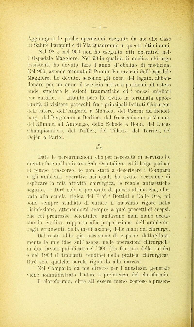 Aggiungerò le poche operazioni eseguite da me alle Case di Salute Parapini c di Via Quadronuo in questi ultimi anni. Nel 98 e nel 900 non ho eseguito atti operativi nel- r Ospedale Maggiore. Nel 98 in qualità di medico chirurgo assistente ho dovuto fare Tanno d’obbligo di medicina. Nel 900, avendo ottenuto il Premio Parravicini dell’Ospedale Maggiore, ho dovuto, secondo gli oneri del legato, abban- donare per un anno il servizio attivo e portarmi alP estero onde studiare le lesioni traumatiche ed i mezzi migliori per curarle. — Intanto però ho avuto la fortunata oppor- tunità di visitare parecchi fra i principali Istituti Chirurgici dell’estero, delPAngerer a Monaco, del Czerni ad Heidel- l)org, del Bergmann a Berlino, del Gussembauer a Vienna, del Kummel ad Amburgo, dello Schede a Bonn, del Lucas Championniere, del Tuffier, del Tillaux, del Terrier, del Dojén a Parigi. * * * Date le peregrinazioni che per necessità di servizio ho dovuto fare nelle diverse Sale Ospitaliere, ed il largo periodo di tempo trascorso, io non starò a descrivere i Comparti gli ambienti operativi nei quali ho avuto occasione di <esplicare la mia attività chirurgica, le regole antisettiche seguite. — Dirò solo a proposito di queste ultime che, alle- vato alla scuola rigida dei Prof4'' Bottini e Dalle Ore, mi sono sempre studiato di curare il massimo rigore nella «iisinfezione, attenendomi sempre a quei precetti di asepsi, (die col progresso scientifico andavano man mano acqui- stando credito, rapporto alla preparazione dell’ambiente, degli strumenti, della medicazione, delle mani del chirurgo. Del resto ebbi già occasione di esporre dettagliata- mente le mie idee sull’asepsi nelle operazioni chirurgicln' in due lavori pubblicati nel 1900 (La frattura della rotula) V nel 1904 (1 trapianti tendinei nella pratica chirurgica). Dirò solo qualche parola riguardo alla narcosi. Nel Comparto da me diretto per P anestesia generale viene somministrato P etere a preferenza del cloroformio. Il cloroformio, oltre all’ essere meno costoso e presen-