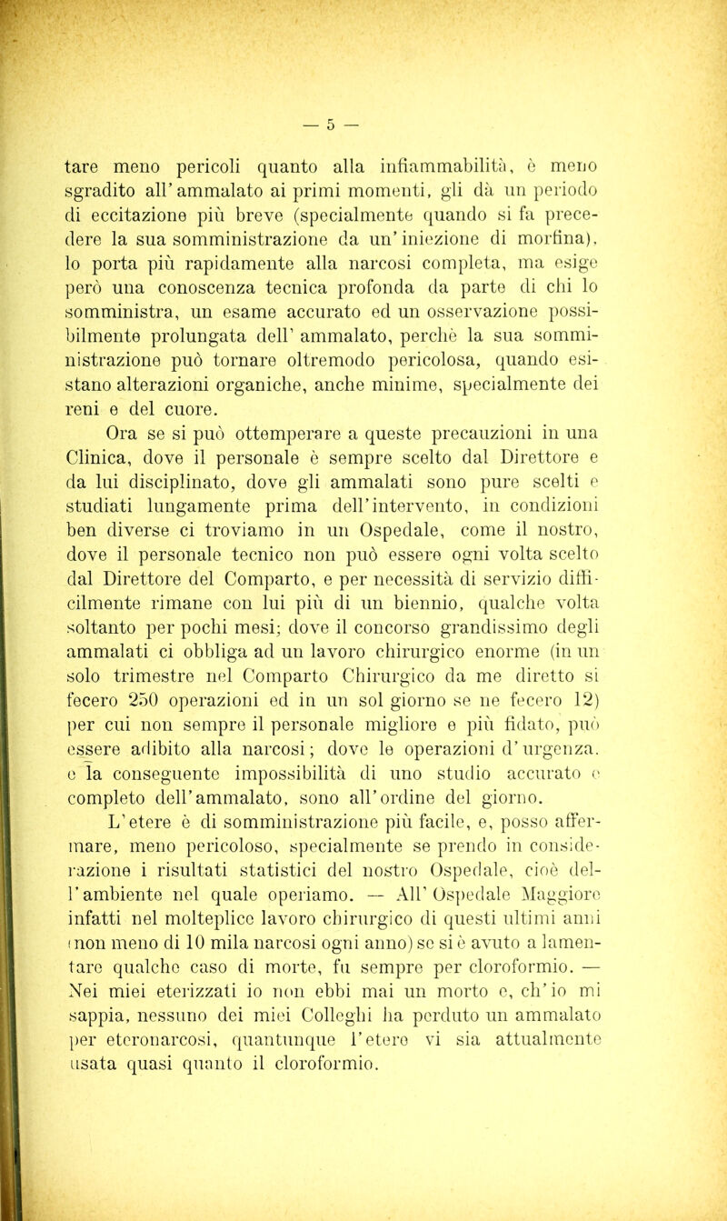 tare meno pericoli quanto alla infiammabilità, è meuo sgradito all’ammalato ai primi momenti, gli dà un periodo di eccitazione più breve (specialmente quando si fa prece- dere la sua somministrazione da un’iniezione di morfina), lo porta più rapidamente alla narcosi completa, ma esige però una conoscenza tecnica profonda da parte di chi lo somministra, un esame accurato ed un osservazione possi- bilmente prolungata dell’ ammalato, perché la sua sommi- nistrazione può tornare oltremodo pericolosa, quando esi- stano alterazioni organiche, anche minime, specialmente dei reni e del cuore. Ora se si può ottemperare a queste precauzioni in una Clinica, dove il personale è sempre scelto dal Direttore e da lui disciplinato, dove gli ammalati sono pure scelti e studiati lungamente prima dell’intervento, in condizioni ben diverse ci troviamo in un Ospedale, come il nostro, dove il personale tecnico non può essere ogni volta scelto dal Direttore del Comparto, e per necessità di servizio diffi- cilmente rimane con lui più di un biennio, qualche volta soltanto per pochi mesi; dove il concorso grandissimo degli ammalati ci obbliga ad un lavoro chirurgico enorme (in un solo trimestre nel Comparto Chirurgico da me diretto si fecero 250 operazioni ed in un sol giorno se ne fecero 12) per cui non sempre il personale migliore e più fidato, può essere adibito alla narcosi; dove le operazioni d’urgenza, e la conseguente impossibilità di uno studio accurato e completo dell’ammalato, sono all’ordine del giorno. L’etere è di somministrazione più facile, e, posso affer- mare, meno pericoloso, specialmente se prendo in conside- i-azione i risultati statistici del nostro Ospedale, cioè del- l’ambiente nel quale operiamo. All’Ospedale Maggioro infatti nel molteplice lavoro chirurgico di questi ultimi anni iuon meno di 10 mila narcosi ogni anno) se si ò avuto a lamen- tare qualche caso di morte, fu sempre per cloroformio. — Nei miei eterizzati io non ebbi mai un morto c, ch’io mi sappia, nessuno dei miei Colleglli ha perduto un ammalato per eteronarcosi, cpiantunque l’etere vi sia attualmente usata quasi quanto il cloroformio.