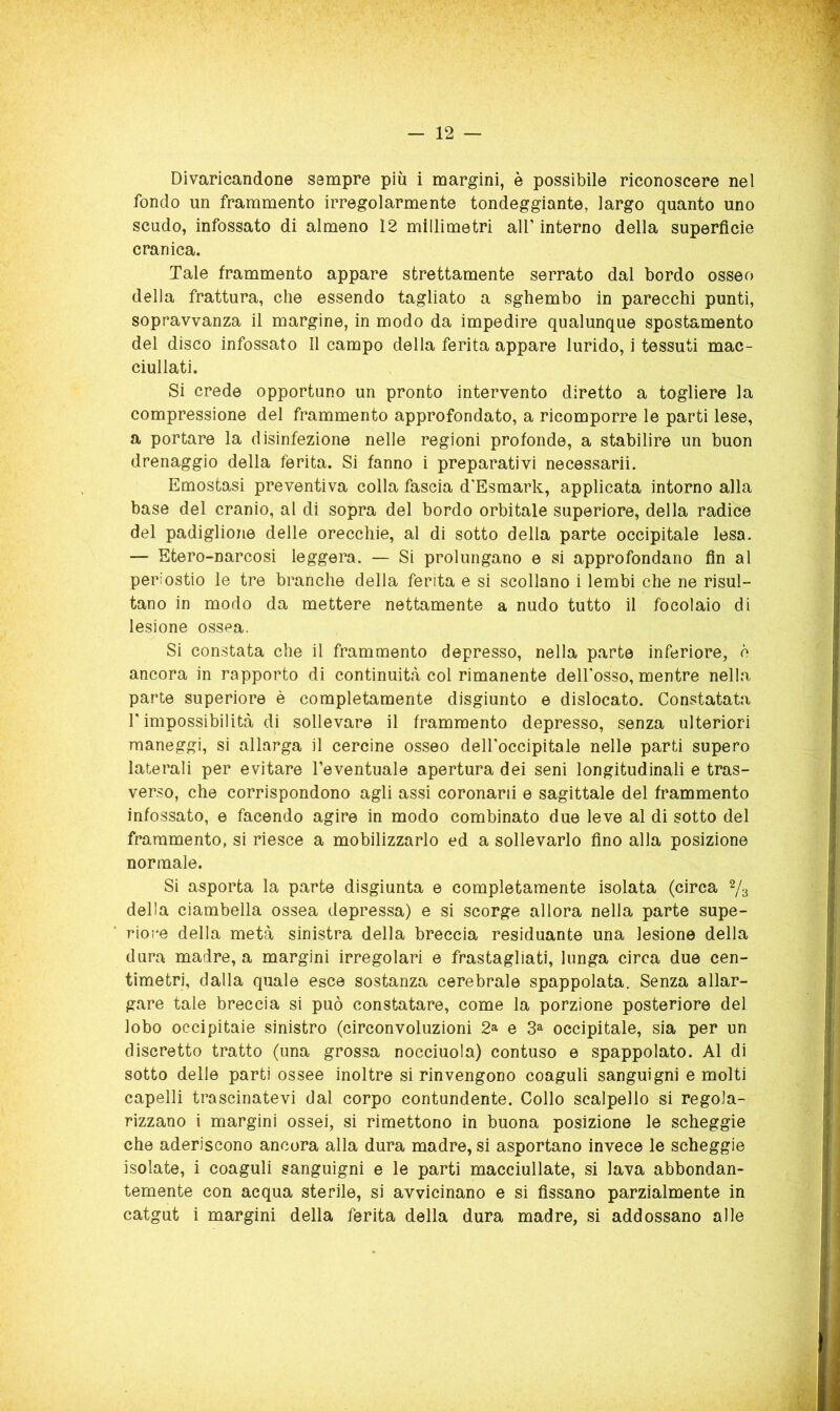 Divaricandone sempre più i margini, è possibile riconoscere nel fondo un frammento irregolarmente tondeggiante, largo quanto uno scudo, infossato di almeno 12 millimetri all’ interno della superficie cranica. Tale frammento appare strettamente serrato dal bordo osseo della frattura, che essendo tagliato a sghembo in parecchi punti, sopravvanza il margine, in modo da impedire qualunque spostamento del disco infossato 11 campo della ferita appare lurido, i tessuti mac- ciullati. Si crede opportuno un pronto intervento diretto a togliere la compressione del frammento approfondato, a ricomporre le parti lese, a portare la disinfezione nelle regioni profonde, a stabilire un buon drenaggio della ferita. Si fanno i preparativi necessarii. Emostasi preventiva colla fascia d'Esmark, applicata intorno alla base del cranio, al di sopra del bordo orbitale superiore, della radice del padiglione delle orecchie, al di sotto della parte occipitale lesa. — Etero-narcosi leggera. — Si prolungano e si approfondano fin al periostio le tre branche della ferita e si scollano i lembi che ne risul- tano in modo da mettere nettamente a nudo tutto il focolaio di lesione ossea. Si constata che il frammento depresso, nella parte inferiore, è ancora in rapporto di continuità col rimanente dell’osso, mentre nella parte superiore è completamente disgiunto e dislocato. Constatata l’impossibilità di sollevare il frammento depresso, senza ulteriori maneggi, si allarga il cercine osseo dell’occipitale nelle parti supero laterali per evitare l’eventuale apertura dei seni longitudinali e tras- verso, che corrispondono agli assi coronarli e sagittale del frammento infossato, e facendo agire in modo combinato due leve al di sotto del frammento, si riesce a mobilizzarlo ed a sollevarlo fino alla posizione normale. Si asporta la parte disgiunta e completamente isolata (circa 2/3 della ciambella ossea depressa) e si scorge allora nella parte supe- riore della metà sinistra della breccia residuante una lesione della dura madre, a margini irregolari e frastagliati, lunga circa due cen- timetri, dalla quale esce sostanza cerebrale spappolata. Senza allar- gare tale breccia si può constatare, come la porzione posteriore del lobo occipitale sinistro (circonvoluzioni 2a e 3^ occipitale, sia per un discretto tratto (una grossa nocciuola) contuso e spappolato. Al di sotto delle parti ossee inoltre si rinvengono coaguli sanguigni e molti capelli trascinatevi dal corpo contundente. Collo scalpello si regola- rizzano i margini ossei, si rimettono in buona posizione le scheggio che aderiscono ancora alla dura madre, si asportano invece le scheggio isolate, i coaguli sanguigni e le parti macciullate, si lava abbondan- temente con acqua sterile, si avvicinano e si fissano parzialmente in catgut i margini della ferita della dura madre, si addossano alle