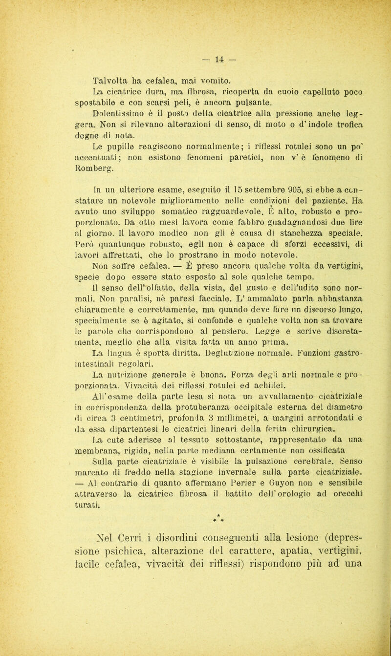 Talvolta ha cefalea, mai vomito. La cicatrice dura, ma fibrosa, ricoperta da cuoio capelluto poco spostabile e con scarsi peli, è ancora pulsante. Dolentissimo è il posto della cicatrice alla pressione anche leg- gera. Non si rilevano alterazioni di senso, di moto o d’indole trofica degne di nota. Le pupille reagiscono normalmente; i riflessi rotulei sono un po’ accentuati; non esistono fenomeni paretici, non v’è fenomeno di Romberg. In un ulteriore esame, eseguito il 15 settembre 905, si ebbe a con- statare un notevole miglioramento nelle condizioni del paziente. Ha avuto uno sviluppo somatico ragguardevole. E alto, robusto e pro- porzionato. Da otto mesi lavora come fabbro guadagnandosi due lire al giorno. Il lavoro modico non gli è causa di stanchezza speciale. Però quantunque robusto, egli non è capace di sforzi eccessivi, di lavori affrettati, che lo prostrano in modo notevole. Non soffre cefalea. — È preso ancora qualche volta da vertigini, specie dopo essere stato esposto al sole qualche tempo. Il senso dell’olfatto, della vista, del gusto e dell'udito sono nor- mali. Non paralisi, nè paresi facciale. L’ ammalato parla abbastanza chiaramente e correttamente, ma quando deve fare un discorso lungo, specialmente se è agitato, si confonde e qualche volta non sa trovare le parole che corrispondono al pensiero. Legge e scrive discreta- mente, meglio che alla visita fatta un anno prima. La lingua è sporta diritta. Deglutizione normale. Funzioni gastro- intestinali regolari. La nutrizione generale è buona. Forza degli arti normale e pro- porzionata. Vivacità dei riflessi rotulei ed achillei. Al l’esame della parte lesa si nota un avvallamento cicatriziale in corrispondenza della protuberanza occipitale esterna del diametro di circa 3 centimetri, profonda 3 millimetri, a margini arrotondati e da essa dipartentesi le cicatrici lineari della ferita chirurgica. La cute aderisce al tessuto sottostante, rappresentato da una membrana, rigida, nella parte mediana certamente non ossificata Sulla parte cicatriziale è visibile la pulsazione cerebrale. Senso marcato di freddo nella stagione invernale sulla parte cicatriziale. — Al contrario di quanto aflèrmano Perier e Guyon non e sensibile attraverso la cicatrice fibrosa il battito dell'orologio ad orecchi turati. * ¥ ^ Nel Cerri i disordini conseguenti alla lesione (depres- sione psichica, alterazione del carattere, apatia, vertigini, tacile cefalea, vivacità dei riflessi) rispondono più ad una