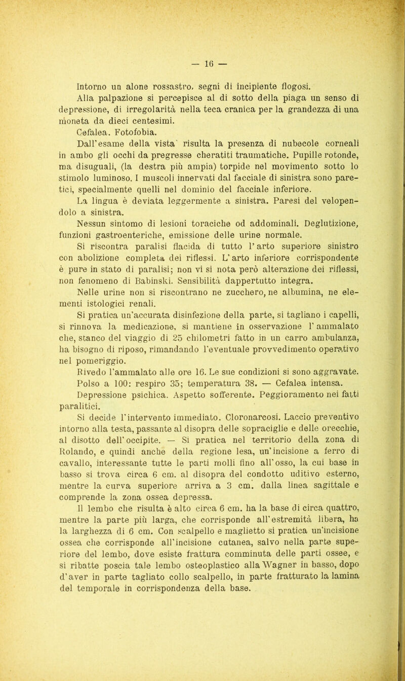 Intorno un alone rossastro, segni di incipiente flogosi. Alla palpazione si percepisce al di sotto della piaga un senso di depressione, di irregolarità nella teca cranica per la grandezza di una rnoneta da dieci centesimi. Cefalea. Fotofobia. Dall’esame della vista’ risulta la presenza di nubecole corneali in ambo gli occhi da pregresse cheratiti traumatiche. Pupille rotonde, ma disuguali, (la destra più ampia) torpide nel movimento sotto lo stimolo luminoso. I muscoli innervati dal facciale di sinistra sono pare- tici, specialmente quelli nel dominio del facciale inferiore. La lingua è deviata leggermente a sinistra. Paresi del velopen- dolo a sinistra. Nessun sintomo di lesioni toraciche od addominali. Deglutizione, funzioni gastroenteriche, emissione delle urine normale. Si riscontra paralisi flacida di tutto l’arto superiore sinistro con abolizione completa dei riflessi. L’arto inferiore corrispondente è pure in stato di paralisi; non vi si nota però alterazione dei riflessi, non fenomeno di Babinski. Sensibilità dappertutto integra. Nelle urine non si riscontrano ne zucchero, ne albumina, ne ele- menti istologici renali. Si pratica un’accurata disinfezione della parte, si tagliano i capelli, si rinnova la medicazione, si mantiene in osservazione 1’ ammalato che, stanco del viaggio di 25 chilometri fatto in un carro ambulanza, ha bisogno di riposo, rimandando l’eventuale provvedimento operativo nel pomeriggio. Rivedo l’ammalato alle ore 16. Le sue condizioni si sono aggravate. Polso a 100; respiro 35; temperatura 38. — Cefalea intensa. Depressione psichica. Aspetto sofferente. Peggioramento nei fatti paralitici. Si decide l'intervento immediato. Cloronarcosi. Laccio preventivo intorno alla testa, passante al disopra delle sopraciglie e delle orecchie, al disotto dell’ occipite. — Si pratica nel territorio della zona di Rolando, e quindi anche della regione lesa, un’incisione a ferro di cavallo, interessante tutte le parti molli fino all’osso, la cui base in basso si trova circa 6 cm. al disopra del condotto uditivo esterno, mentre la curva superiore arriva a 3 cm. dalla linea sagittale e comprende la zona ossea depressa. 11 lembo che risulta è alto circa 6 cm. ha la base di circa quattro, mentre la parte più larga, che corrisponde all’estremità libera, ha la larghezza di 6 cm. Con scalpello e maglietto si pratica un’incisione ossea che corrisponde all’incisione cutanea, salvo nella parte supe- riore del lembo, dove esiste frattura comminuta delle parti ossee, e si ribatte poscia tale lembo osteoplastico alla Wagner in basso, dopo d’aver in parte tagliato collo scalpello, in parte fratturato la lamina del temporale in corrispondenza della base.