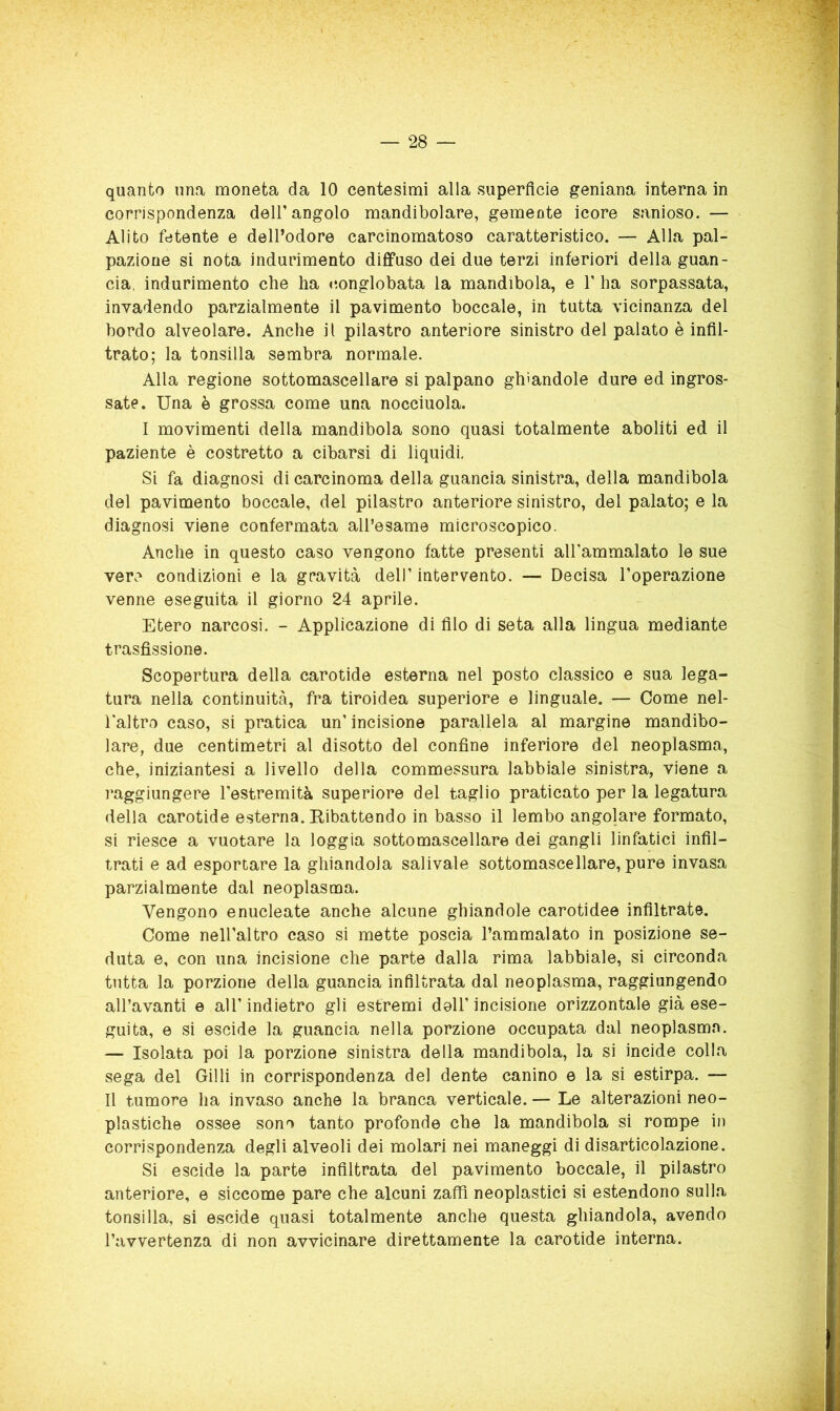 quanto una moneta da 10 centesimi alla superficie geniana interna in corrispondenza dell'angolo mandibolare, gemeote icore sanioso. — Alito fetente e dell’odore carcinomatoso caratteristico. — Alla pal- pazione si nota indurimento diffuso dei due terzi inferiori della guan- cia, indurimento che ha conglobata la mandibola, e 1’ ha sorpassata, invadendo parzialmente il pavimento boccale, in tutta vicinanza del bordo alveolare. Anche il pilastro anteriore sinistro del palato è infll- ì trato; la tonsilla sembra normale. Alla regione sottomascellare si palpano ghiandole dure ed ingros- ^ sate. Una è grossa come una nocciuola. I movimenti della mandibola sono quasi totalmente aboliti ed il paziente è costretto a cibarsi di liquidi, Si fa diagnosi di carcinoma della guancia sinistra, della mandibola del pavimento boccale, del pilastro anteriore sinistro, del palato; e la t diagnosi viene confermata all’esame microscopico. ■ Anche in questo caso vengono fatte presenti aU'ammalato le sue y vere condizioni e la gravità dell’ intervento. — Decisa l’operazione Ì venne eseguita il giorno 24 aprile. Utero narcosi. - Applicazione di filo di seta alla lingua mediante trasfissione. Scopertura della carotide esterna nel posto classico e sua lega- tura nella continuità, fra tiroidea superiore e linguale. — Come nel- l'altro caso, si pratica un’ incisione parallela al margine mandibo- lare, due centimetri al disotto del confine inferiore del neoplasma, che, iniziantesi a livello della commessura labbiale sinistra, viene a raggiungere l’estremità superiore del taglio praticato per la legatura della carotide esterna. Ribattendo in basso il lembo angolare formato, si riesce a vuotare la loggia sottomascellare dei gangli linfatici infil- trati e ad esportare la ghiandola salivaie sottomascellare, pure invasa parzialmente dal neoplasma. Vengono enucleate anche alcune ghiandole carotidee infiltrate. Come nell’altro caso si mette poscia l’ammalato in posizione se- duta e, con una incisione che parte dalla rima labbiale, si circonda tutta la porzione della guancia infiltrata dal neoplasma, raggiungendo all’avanti e all’indietro gli estremi doli’incisione orizzontale già ese- guita, e si escide la guancia nella porzione occupata dal neoplasma. — Isolata poi la porzione sinistra della mandibola, la si incide colla sega del Gilli in corrispondenza del dente canino e la si estirpa. — Il tumore ha invaso anche la branca verticale. — Le alterazioni neo- plastiche ossee sono tanto profonde che la mandibola si rompe in corrispondenza degli alveoli dei molari nei maneggi di disarticolazione. Si escide la parte infiltrata del pavimento boccale, il pilastro anteriore, e siccome pare che alcuni zaffi neoplastici si estendono sulla tonsilla, si escide quasi totalmente anche questa ghiandola, avendo l’avvertenza di non avvicinare direttamente la carotide interna. * t ^