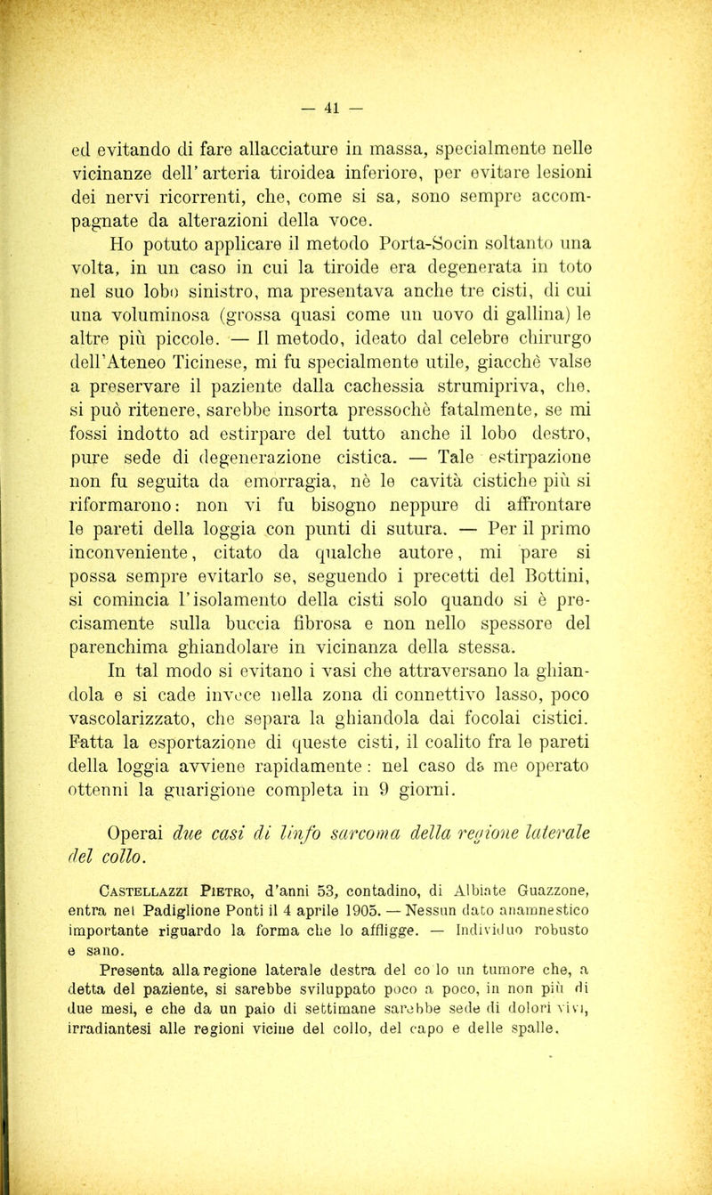 ed evitando di fare allacciature in massa, specialmente nelle vicinanze deir arteria tiroidea inferiore, per evitare lesioni dei nervi ricorrenti, che, come si sa, sono sempre accom- pagnate da alterazioni della voce. Ho potuto applicare il metodo Porta-Socin soltanto una volta, in un caso in cui la tiroide era degenerata in toto nel suo lobo sinistro, ma presentava anche tre cisti, di cui una voluminosa (grossa quasi come un uovo di gallina) le altre più piccole. — Il metodo, ideato dal celebre chirurgo deir Ateneo Ticinese, mi fu specialmente utile, giacche valse a preservare il paziente dalla cachessia strumipriva, che. si può ritenere, sarebbe insorta pressoché fatalmente, se mi fossi indotto ad estirpare del tutto anche il lobo destro, pure sede di degenerazione cistica. — Tale estirpazione non fu seguita da emorragia, nè le cavità cistiche più si riformarono : non vi fu bisogno neppure di affrontare le pareti della loggia con punti di sutura. — Per il primo inconveniente, citato da qualche autore, mi pare si possa sempre evitarlo se, seguendo i precetti del Bottini, si comincia l’isolamento della cisti solo quando si è pre- cisamente sulla buccia fibrosa e non nello spessore del parenchima ghiandolare in vicinanza della stessa. In tal modo si evitano i vasi che attraversano la ghian- dola e si cade invece nella zona di connettivo lasso, poco vascolarizzato, che separa la ghiandola dai focolai cistici. Fatta la esportazione di queste cisti, il coalito fra le pareti della loggia avviene rapidamente ; nel caso db me operato ottenni la guarigione completa in 9 giorni. Operai due casi di linfa sarcoma della regione laierale del collo. Castellazzi Pietro, d’anni 53, contadino, di Albinte Guazzone, entra nel Padiglione Ponti il 4 aprile 1905. — Nessun dato anamnestico importante riguardo la forma che lo affligge. — Individuo robusto 0 sano. Presenta alla regione laterale destra del co lo un tumore che, a detta del paziente, si sarebbe sviluppato poco a poco, in non più di due mesi, e che da un paio di settimane sarebbe sede di dolori vivi, irradiantesi alle regioni vicine del collo, del capo e delle spalle.