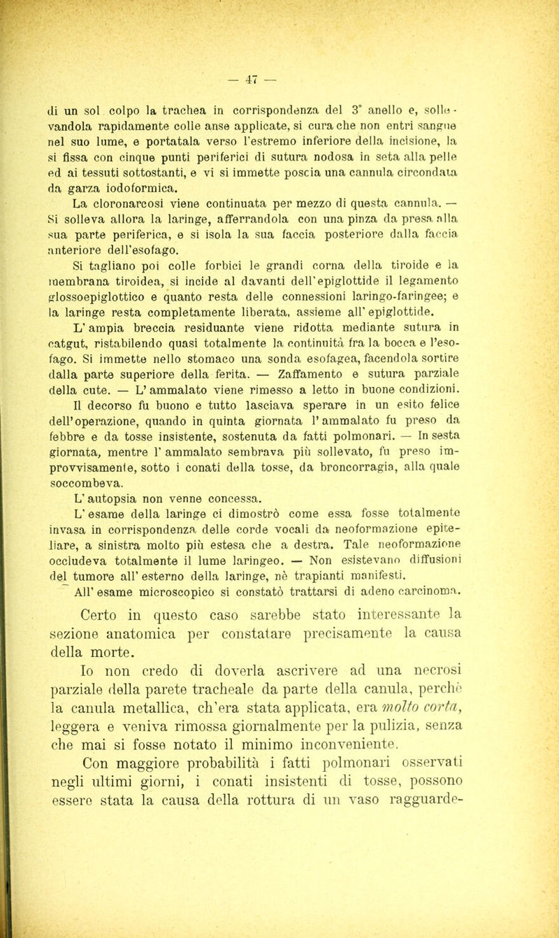 di un sol colpo la trachea in corrispondenza del 3° anello e, solle - vandola rapidanaente colle anse applicate, si cura che non entri san^-ue nel suo lume, e portatala verso l’estremo inferiore della incisione, la si fissa con cinque punti periferici di sutura nodosa in seta alla pelle ed ai tessuti sottostanti, e vi si immette poscia una cannula circondala da garza iodoformica. La cloronarcosi viene continuata per mezzo di questa cannula. — Si solleva allora la laringe, afferrandola con una pinza da presa nlla sua parte periferica, e si isola la sua faccia posteriore dalla faccia anteriore dell’esofago. Si tagliano poi colle forbici le grandi corna della tiroide e la membrana tiroidea, si incide al davanti dell’epiglottide il legamento glossoepiglottico e quanto resta delle connessioni laringo-faringee; e la laringe resta completamente liberata, assieme all’epiglottide. L’ampia breccia residuante viene ridotta mediante sutura in catgut, ristabilendo quasi totalmente la continuità fra la bocca e l’eso- fago. Si immette nello stomaco una sonda esofagea, facendola sortire dalla parte superiore della ferita. — Zaffamento e sutura parziale della cute. — L’ ammalato viene rimesso a letto in buone condizioni. Il decorso fu buono e tutto lasciava sperare in un esito felice dell’operazione, quando in quinta giornata l’ammalato fu preso da febbre e da tosse insistente, so.stenuta da fatti polmonari. — In sesta giornata, mentre 1’ ammalato sembrava più sollevato, fu preso im- provvisamenie, sotto i conati della tosse, da broncorragia, alla quale soccombeva. L’autopsia non venne concessa. L’esame della laringe ci dimostrò come essa fosse totalmente invasa in corrispondenza delie corde vocali da neoformazione epiie- liare, a sinistra molto più estesa che a destra. Tale neoformazione occludeva totalmente il lume laringeo. — Non esistevano diffusioni del tumore all’ esterno della laringe, nè trapianti manifesti. Air esame microscopico si constatò trattarsi di adeno carcinoma. Certo in questo caso sarebbe stato interessante la sezione anatomica per constatare precisamente la causa della morte. Io non credo di doverla ascrivere ad una necrosi parziale della parete tracheale da parte della canula, perche la canula metallica, ch’era stata applicata, era molto corta, leggera e veniva rimossa giornalmente per la pulizia, senza che mai si fosse notato il minimo inconveniente. Con maggiore probabilità i fatti polmonari osservati negli ultimi giorni, i conati insistenti di tosse, possono essere stata la causa della rottura di un vaso ragguarde-