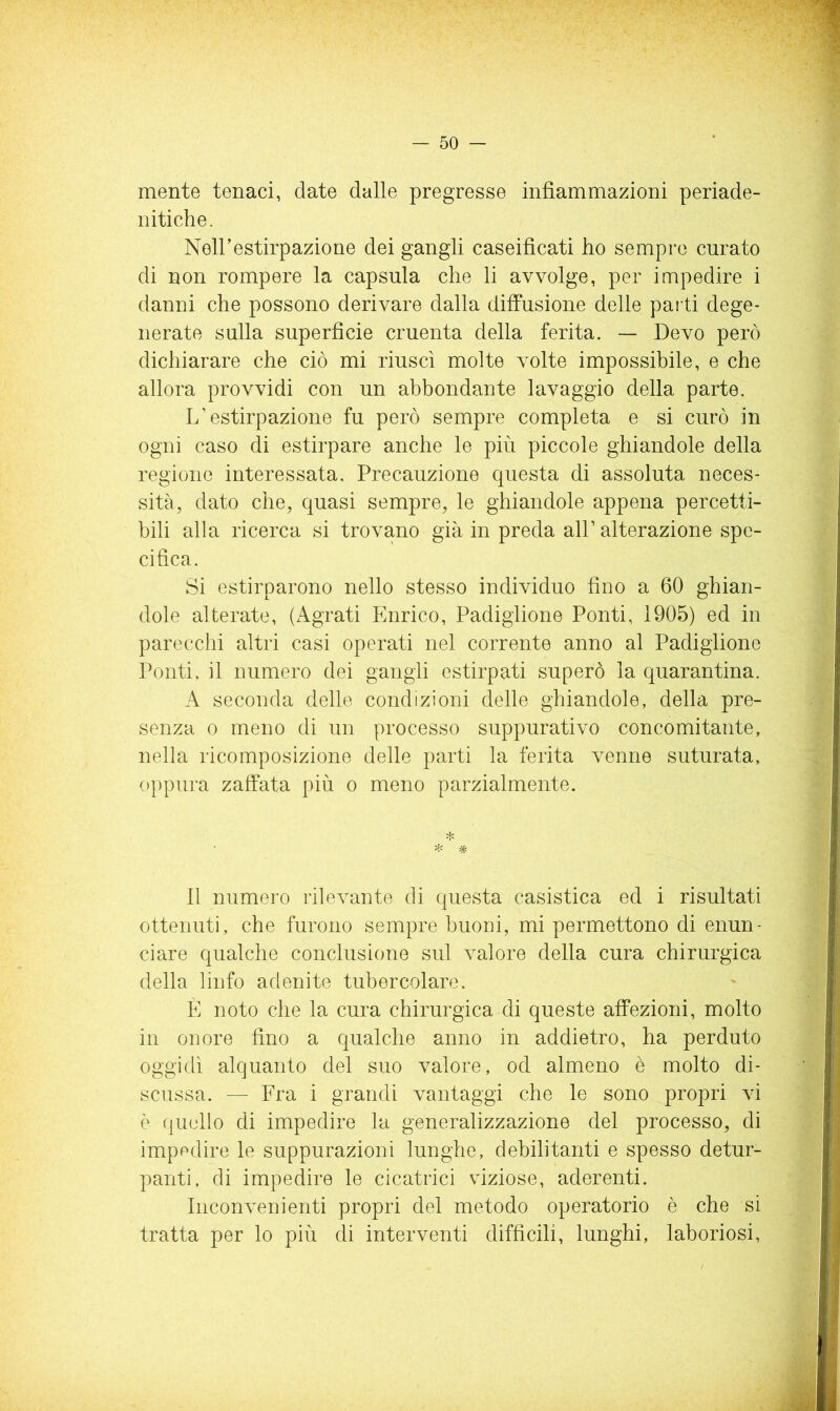 mente tenaci, date dalle pregresse infiammazioni periade- nitiche. Neirestirpazione dei gangli caseifìcati ho sempre curato di non rompere la capsula che li avvolge, per impedire i danni che possono derivare dalla diffusione delle parti dege- nerate sulla superficie cruenta della ferita. — Devo però dichiarare che ciò mi riuscì molte volte impossibile, e che allora provvidi con un abbondante lavaggio della parte. L’estirpazione fu però sempre completa e si curò in ogni caso di estirpare anche le più piccole ghiandole della regione interessata. Precauzione questa di assoluta neces- sità, dato che, quasi sempre, le ghiandole appena percetti- bili alla ricerca si trovano già in preda all’alterazione spe- cifica. Si estirparono nello stesso individuo fino a 60 ghian- dole alterate, (Agrati Enrico, Padiglione Ponti, 1905) ed in parecchi altri casi operati nel corrente anno al Padiglione Ponti, il numero dei gangli estirpati superò la quarantina. A seconda delle condizioni delle ghiandole, della pre- senza 0 meno di un processo suppurativo concomitante, nella ricomposizione delle parti la ferita venne suturata, oppiira zaffata più o meno parzialmente. * * * 11 numero rilevante di questa casistica ed i risultati ottenuti, che furono sempre buoni, mi permettono di enun- ciare qualche conclusione sul valore della cura chirurgica della linfe adenite tubercolare. È noto che la cura chirurgica di queste affezioni, molto in onore fino a qualche anno in addietro, ha perduto oggidì alquanto del suo valore, od almeno è molto di- scussa. — Fra i grandi vantaggi che le sono propri vi è (jiiello di impedire la generalizzazione del processo, di impedire le suppurazioni lunghe, debilitanti e spesso detur- panti, di impedire le cicatrici viziose, aderenti. Inconvenienti propri del metodo operatorio è che si tratta per lo più di interventi difficili, lunghi, laboriosi,