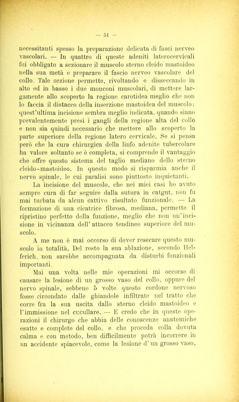 necessitanti spesso la preparazione delicata di fasci nerveo vascolari. — In quattro di queste adeniti laterocervicali fili obbligato a sezionare il muscolo sterno cleido mastoideo nella sua metà e preparare il fascio nerveo vascolare del collo. Tale sezione permette, rivoltando e disseccando in alto ed in basso i due monconi muscolari, di mettere lar- gamente allo scoperto la regione carotidea meglio che non lo faccia il distacco della inserzione mastoidea del muscolo: quest’ultima incisione sembra meglio indicata, quando siano prevalentemente presi i gangli della regione alta del collo e non sia quindi necessario che mettere allo scoperto la parte superiore della regione latero cervicale. Se si pensa però che la cura chirurgica della linfo adenite tubercolare ha valore soltanto se è completa, si comprende il vantaggio che offre questo sistema del taglio mediano dello sterno cleido-mastoideo. In questo modo si risparmia anche il nervo spinale, le cui paralisi sono piuttosto inquietanti. La incisione del muscolo, che nei miei casi ho avuto sempre cura di far seguire dalla sutura in catgut, non fa mai turbata da alcun cattivo risultato funzionale. — La formazione di una cicatrice fibrosa, mediana, permette il ripristino perfetto della funzione, meglio che non un’inci- sione in vicinanza dell’ attacco tendineo superiore del mu- scolo. A me non è mai occorso di dover resecare questo mu- scalo in totalità. Del resto la sua ablazione, secondo Hel- ferich, non sarebbe accompagnata da disturbi funzionali importanti. Mai una volta nelle mie operazioni mi occorse di causare la lesione di un grosso vaso del collo, oppure del nervo spinale, sebbene 5 volte questo cordone nervoso fosse circondato dalle ghiandole infiltrate nel tratto che corre fra la sua uscita dallo sterno cleido mastoideo e l’immissione nel cuculiare. — E credo che in queste ope- razioni il chirurgo che abbia delle conoscenze anatomiche esatte e complete del collo, e che proceda colla dovuta calma e con metodo, ben difficilmente potrà incorrere in un accidente spiacevole, come la lesione d’un grosso vaso.