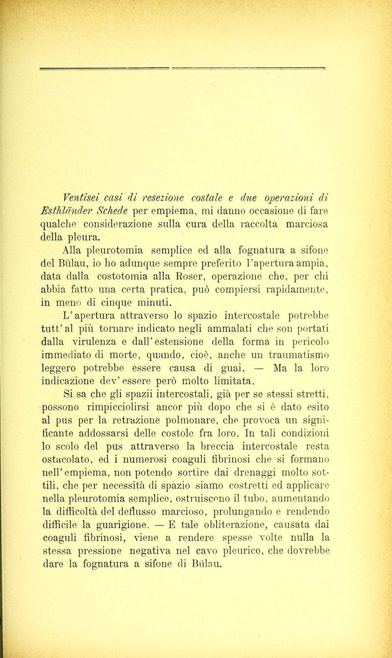 Ventisei casi di resezione costale e dite operazioni di Estìildnder Schede per empiema, mi danno occasione di fare qualche considerazione sulla cura della raccolta marciosa della pleura. Alla pleurotomia semplice ed alla fognatura a sifone del Blilau, io ho adunque sempre preferito l’apertura ampia, data dalla costotomia alla Roser, operazione che, per chi abbia fatto una certa pratica, può compiersi rapidamente, in meno di cinque minuti. L'apertura attraverso lo spazio intercostale potrebbe tutt’ al più tornare indicato negli ammalati che son portati dalla virulenza e dall’estensione della forma in pericolo immediato di morte, quando, cioè, anche un traumatismo leggero potrebbe essere causa di guai. — Ma la loro indicazione dev’ essere però molto limitata. Si sa che gli spazii intercostali, già per se stessi stretti, possono rimpicciolirsi ancor più dopo che si è dato esito al pus per la retrazione polmonare, che provoca un signi- ficante addossarsi delle costole fra loro. In tali condizioni lo scolo del pus attraverso la breccia intercostale resta ostacolato, ed i numerosi coaguli fibrinosi che si formano nell’empiema, non potendo sortire dai drenaggi molto sot- tili, che per necessità di spazio siamo costretti ed applicare nella pleurotomia semplice, ostruiscano il tubo, aumentando la difficoltà del deflusso marcioso, prolungando e rendendo difficile la guarigione. — E tale obliterazione, causata dai coaguli fibrinosi, viene a rendere spesse volte nulla la stessa pressione negativa nel cavo pleurico, che dovrebbe dare la fognatura a sifone di Bùlau.