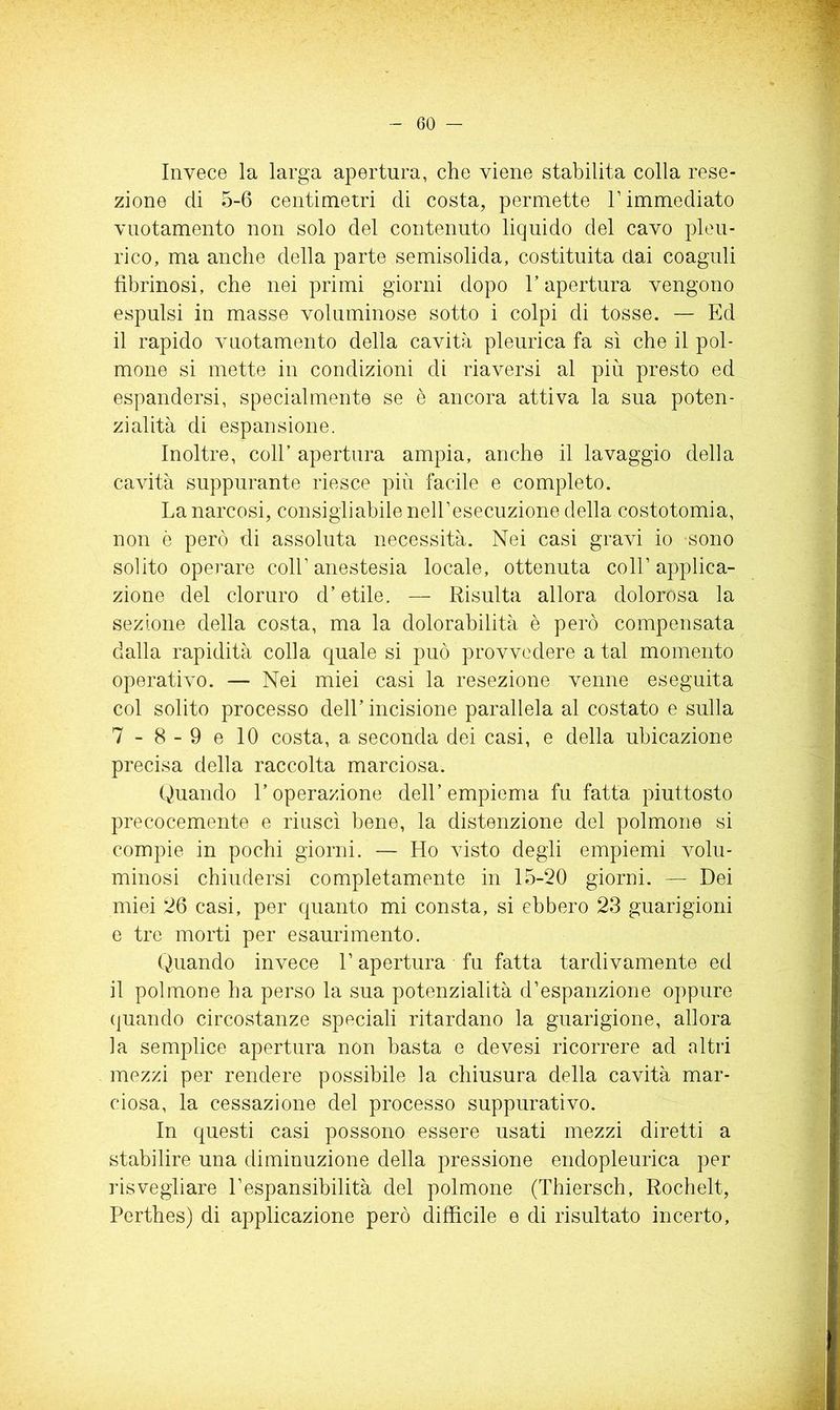 Invece la larga apertura, che viene stabilita colla rese- zione di 5-6 centimetri di costa, permette T immediato vnotamento non solo del contenuto liquido del cavo pleu- rico, ma anche della parte semisolida, costituita dai coaguli fibrinosi, che nei primi giorni dopo l’apertura vengono espulsi in masse voluminose sotto i colpi di tosse. — Ed il rapido vnotamento della cavità pleurica fa sì che il pol- mone si mette in condizioni di riaversi al più presto ed espandersi, specialmente se è ancora attiva la sua poten- zialità di espansione. Inoltre, coll’ apertura ampia, anche il lavaggio della cavità suppurante riesce più facile e completo. La narcosi, consigliabile nell’esecuzione della costotomia, non è però di assoluta necessità. Nei casi gravi io sono solito operare coll’anestesia locale, ottenuta coll’applica- zione del cloruro d’etile. — Risulta allora dolorosa la sezione della costa, ma la dolorabilità è però compensata dalla rapidità colla quale si può provvedere a tal momento operativo. — Nei miei casi la resezione venne eseguita col solito processo dell’ incisione parallela al costato e sulla 7-8-9 e IO costa, a seconda dei casi, e della ubicazione precisa della raccolta marciosa. Quando l’operazione dell’ empiema fu fatta piuttosto precocemente e riuscì bene, la distenzione del polmone si compie in pochi giorni. — Ho visto degli empiemi volu- minosi chiudersi completamente in 15-20 giorni. — Dei miei 26 casi, per quanto mi consta, si ebbero 23 guarigioni e tre morti per esaurimento. Quando invece l’apertura fu fatta tardivamente ed il polmone ha perso la sua potenzialità d’espanzione oppure (juando circostanze speciali ritardano la guarigione, allora la semplice apertura non basta e devesi ricorrere ad altri mezzi per rendere possibile la chiusura della cavità mar- ciosa, la cessazione del processo suppurativo. In questi casi possono essere usati mezzi diretti a stabilire una diminuzione della pressione endopleurica per risvegliare l’espansibilità del polmone (Thiersch, Rocbelt, Pertbes) di applicazione però difficile e di risultato incerto.