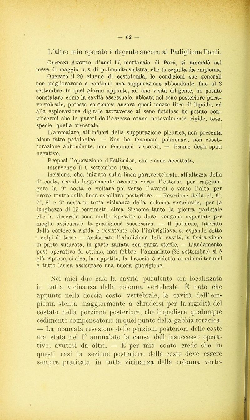 L’altro mio operato è degente ancora al Padiglione Ponti. Capponi Angelo, d’anni 17, mattonaio di Pera, si ammalò nel mese di maggio u. s. di polmonite sinistra, che fu seguita da empiema. Operato il 20 giugno di costotomia, le condizioni sue generali non migliorarono e continuò una suppurazione abbondante fino ai 3 settembre. In quel giorno appunto, ad una visita diligente, ho potuto constatare come la cavità ascessuale, ubicata nel seno posteriore para- vertebrale, potesse contenere ancora quasi mezzo litro di liquido, ed alla esplorazione digitale attraverso al seno fistoloso ho potuto con- vincermi che le pareti dell’ascesso erano notevolmente rigide, tese, specie quella viscerale. L’ammalato, all’infuori della suppurazione pleurica, non presenta alcun fatto patologico. — Non ha fenomeni polmonari, non espet- torazione abbondante, non fenomeni viscerali. — Esame degli sputi negativo. Proposi l’operazione d'Estlànder, che venne accettata. Intervengo il 6 settembre 1905. Incisione, che, iniziata sulla linea paravertebrale, all'altezza della 4^ costa, scende leggermente arcuata verso l’esterno per raggiun- gere la 9^ costa e voltare poi verso l’avanti e verso l’alto per breve tratto sulla linea ascellare posteriore. — Resezione della 5% 6% 7% 8^ e 9^^ costa in tutta vicinanza della colonna vertebrale, per la lunghezza di 15 centimetri circa. Siccome tanto la pleura parietale che la viscerale sono molto ispessite e dure, vengono asportate per meglio assicurare la guarigione successiva. — Il polmone, liberato dalla corteccia rigida e resistente che l’imbrigliava, si espande sotto i colpi di tosse. — Assicurata l’abolizione della cavità, la ferita viene in parte suturata, in parte zaffata con garza sterile. — L’andamento post operativo fu ottimo, mai febbre, l’ammalato (25 settembre) si è già ripreso, si alza, ha appetito, la breccia è ridotta ai minimi termini e tutto lascia assicurare una buona guarigione. Nei miei due casi la cavità purulenta era localizzata in tutta vicinanza della colonna vertebrale. È noto che appunto nella doccia costo vertebrale, la cavità dell’ em- piema stenta maggiormente a chiudersi per la rigidità del costato nella porzione posteriore, che impedisce qualunque cedimento compensatorio in quel punto della gabbia toracica. — La mancata resezione delle porzioni posteriori delle coste era stata nel F ammalato la causa dell’insuccesso opera- tivo, avutosi da altri. — E per mio conto credo che in questi casi la sezione posteriore delle coste deve essere sempre praticata in tutta vicinanza della colonna verte-