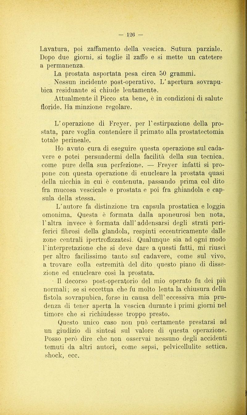 Lavatura, poi zafFamento della vescica. Satura parziale. Dopo due giorni, si toglie il zaffo e si mette un catetere a permanenza. La prostata asportata pesa circa 50 grammi. Nessun incidente post-operativo. L’apertura sovrapu- bica residuante si chiude lentamente. Attualmente il Picco sta bene, è in condizioni di salute floride. Ha minzione regolare. L’operazione di Freyer, per Festirpazione della pro- stata, pare voglia contendere il primato alla prostatectomia totale perineale. Ho avuto cura di eseguire questa operazione sul cada- vere e potei persuadermi della facilità della sua tecnica, come pure della sua perfezione. — Freyer infatti si pro- pone con questa operazione di enucleare la prostata quasi della nicchia in cui è contenuta, passando prima col dito fra mucosa vescicale e prostata e poi fra ghiandola e cap- sula della stessa. L’autore fa distinzione tra capsula prostatica e loggia omonima. Questa è formata dalla aponeurosi ben nota, r altra invece è formata dall’addensarsi degli strati peri- ferici fibrosi della glandola, respinti eccentricamente dalle zone centrali ipertrofizzatesi. Qualunque sia ad ogni modo r interpretazione che si deve dare a questi fatti, mi riuscì per altro facilissimo tanto sul cadavere, come sul vivo, a trovare colla estremità del dito questo piano di disse- zione ed enucleare così la prostata. ’ Il decorso post-operatorio del mio operato fu dei più normali ; se si eccettua che fu molto lenta la chiusura della fistola sovrapubica, forse in causa dell’ eccessiva mia pru- denza di tener aperta la vescica durante i primi giorni nel timore che si richiudesse troppo presto. Questo unico caso non può certamente prestarsi ad un giudizio di sintesi sul valore di questa operazione. Posso però dire che non osservai nessuno degli accidenti temuti da altri autori, come sepsi, pelvicellulite settica, shock, ecc.