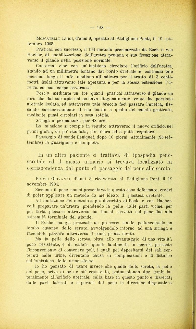 — 1-28 — Moscatelli Luigi, d’anni 9, operato al Padiglione Ponti, il 19 set- tembre 1905. Praticai, con successo, il bel metodo preconizzato da Deck e von Hacher, di mobilizzazione dell’uretra peniana e sua fissazione atira- verso il glande nella posizione normale. Contornai cioè con un’ incisione circolare l’orificio dell’uretra^ stando ad un millimetro lontano dal bordo uretrale e continuai tale incisione lungo il rafe mediano all’indietro per il tratto di 3 centi- metri. Isolai attraverso tale apertura e per la stessa estensione l’u- retra col suo corpo cavernoso. Poscia mediante un tre quarti praticai attraverso il glande un foro che dal suo apice si portava diagonalmente verso la porzione uretrale isolata, ed attraverso tale breccia feci passare l’uretra, fis- sando succes<3ivamente il suo bordo a quello del canale praticato, mediante punti circolari in seta sottile. Siringa a permanenza per 48 ore. La minzione si compie in seguito attraverso il nuovo orificio, nei primi giorni, un po’ stentata, poi libera ed a getto regolare. Passaggio di sonde Beniquet, dopo 10 giorni. Attualmente (25 set- tembre) la guarigione è completa. In un altro paziente si trattava di ipospadia peno- scrotale ed il meato urinario si trovava localizzato in corrispondenza dal punto di passaggio dal pene allo scroto. Brivio Giovanni, d’anni 8, ricoverato al Padiglione Ponti il 19 novembre 1904. Siccome il pene non si presentava in questo caso deformato, credei di poter applicare un metodo da me ideato di plastica uretrale. Ad imitazione del metodo sopra descritto di Beck e von Hacher^ volli preparare un’uretra, prendendo la pelle dalle parti vicine, per poi farla passare attraverso un tunnel scavato nel pene fino alla estremità terminale del glande. Il Rochet ha già praticato un processo simile, peduncolando un lembo cutaneo dello scroto, avvolgendolo intorno ad una siringa e facendolo passare attraverso il pene, prima forato. Ma la pelle dello scroto, oltre allo svantaggio di una vitalità poco resistente, e di cadere quindi facilmente in necrosi, presenta l’inconveniente di contenere peli, i quali pel depositarsi dei sali con- tenuti nelle urine, diventano causa di complicazioni e di disturbo nell’emissione delle urine stesse. Io ho pensato di usare invece che quella dello scroto, la pelle del pene, priva di peli e più resistente, peduncolando due lembi la- teralmente all’oriflcio uretrale, colla base in questo punto e dissecati dalle parti laterali e superiori del pene in direzione diagonale a