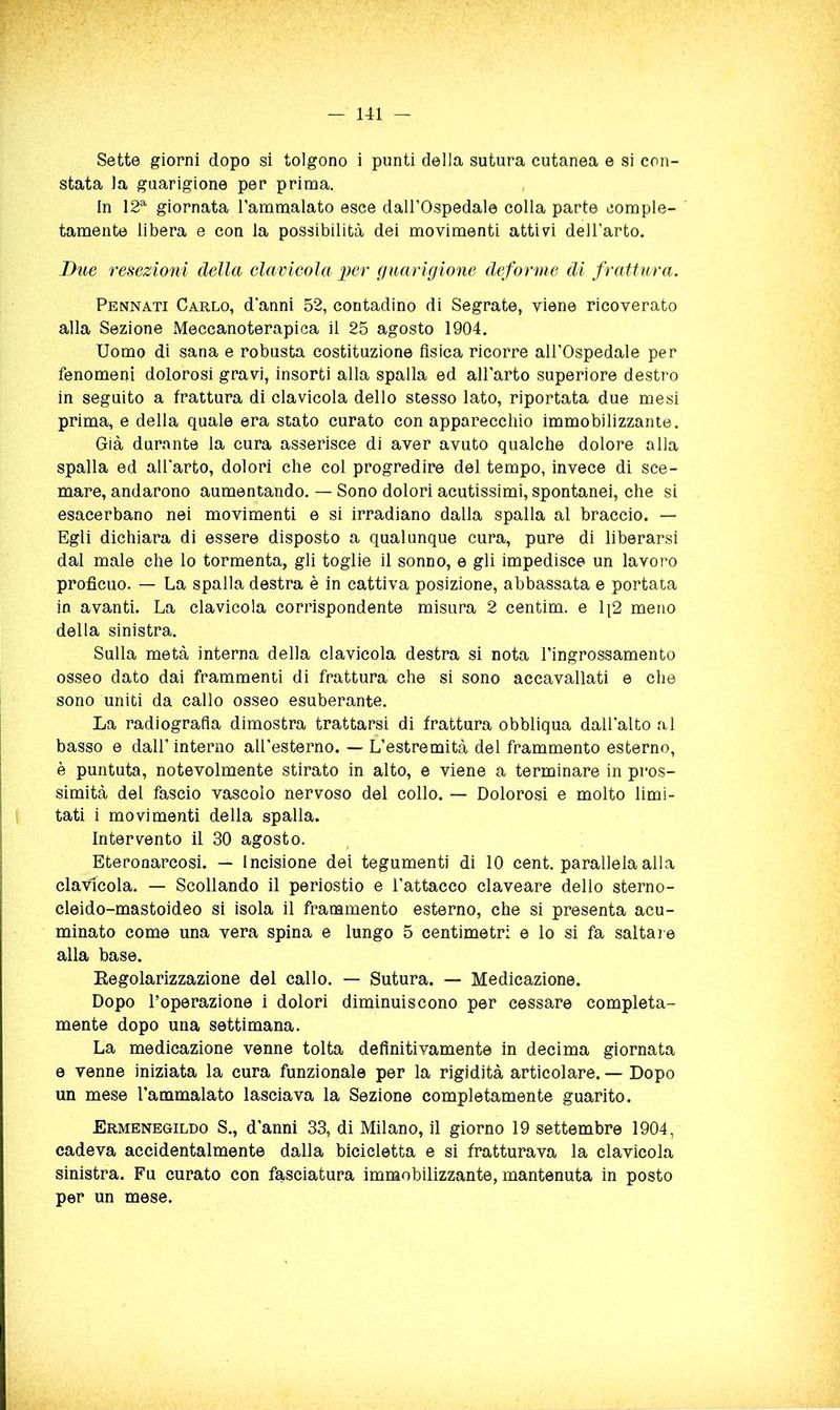 Sette giorni dopo si tolgono i punti della sutura cutanea e si con- stata la guarigione per prima. In 12^ giornata l’ammalato esce dall’Ospedale colla parte comple- tamente libera e con la possibilità dei movimenti attivi dell’arto. Due resezioni della clavieola per guarigione deforme di frattura. Pennati Carlo, d’anni 52, contadino di Segnate, viene ricoverato alla Sezione Meccanoterapiea il 25 agosto 1904. Uomo di sana e robusta costituzione fisica ricorre all’Ospedale per fenomeni dolorosi gravi, insorti alla spalla ed all’arto superiore destro in seguito a frattura di clavicola dello stesso lato, riportata due mesi prima, e della quale era stato curato con apparecchio immobilizzante. Già durante la cura asserisce di aver avuto qualche dolore alla spalla ed all’arto, dolori che col progredire del tempo, invece di sce- mare, andarono aumentando. — Sono dolori acutissimi, spontanei, che si esacerbano nei movimenti e si irradiano dalla spalla al braccio. — Egli dichiara di essere disposto a qualunque cura, pure di liberarsi dal male che lo tormenta, gli toglie il sonno, e gli impedisce un lavoro proficuo. — La spalla destra è in cattiva posizione, abbassata e portata in avanti. La clavicola corrispondente misura 2 centim. e 1|2 meno della sinistra. Sulla metà interna della clavicola destra si nota l’ingrossamento osseo dato dai frammenti di frattura che si sono accavallati e che sono uniti da callo osseo esuberante. La radiografìa dimostra trattarsi di frattura obbliqua dall’alto al basso e dall’interno aU’esterno. — L’estremità del frammento esterno, è puntuta, notevolmente stirato in alto, e viene a terminare in pros- simità del fascio vascoio nervoso del collo. — Dolorosi e molto limi- tati i movimenti della spalla. Intervento il 30 agosto. Eteronarcosi. — Incisione dei tegumenti di 10 cent, parallela alla clavicola. — Scollando il periostio e l’attacco claveare dello sterno- cleido-mastoideo si isola il franamento esterno, che si presenta acu- minato come una vera spina e lungo 5 centimetri e lo si fa saltare alla base. Eegolarizzazione del callo. — Sutura. — Medicazione. Dopo l’operazione i dolori diminuiscono per cessare compieta- mente dopo una settimana. La medicazione venne tolta definitivamente in decima giornata e venne iniziata la cura funzionale per la rigidità articolare. — Dopo un mese l’ammalato lasciava la Sezione completamente guarito. Ermenegildo S., d’anni 33, di Milano, il giorno 19 settembre 1904, cadeva accidentalmente dalla bicicletta e si fratturava la clavicola sinistra. Fu curato con fasciatura immobilizzante, mantenuta in posto per un mese.