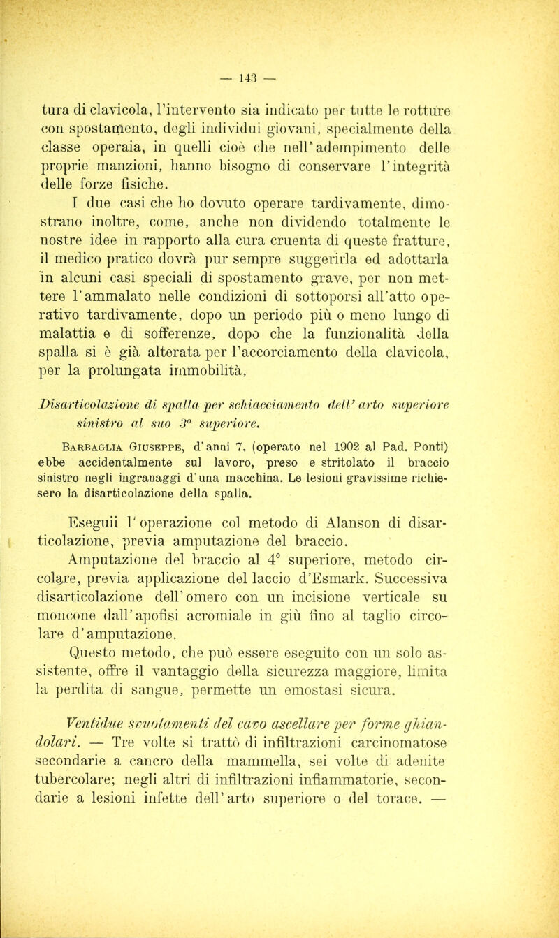 tura di clavicola, rintervento sia indicato per tutte le rotture con spostamento, degli individui giovani, specialmente della classe operaia, in quelli cioè che nell adempimento delle proprie manzioni, hanno bisogno di conservare T integrità delle forze fìsiche. I due casi che ho dovuto operare tardivamente, dimo- strano inoltre, come, anche non dividendo totalmente le nostre idee in rapporto alla cura cruenta di queste fratture, il medico pratico dovrà pur sempre suggerirla ed adottarla in alcuni casi speciali di spostamento grave, per non met- tere l’ammalato nelle condizioni di sottoporsi all’atto ope- rativo tardivamente, dopo un periodo più o meno lungo di malattia e di sofferenze, dopo che la funzionalità della spalla si è già alterata per Taccorciamento della clavicola, per la prolungata immobilità, Bisarticolazione di spalla per schiacciamento dell’ arto supcriore sinistro al suo 5® superiore. Barbaglia Giuseppe, d’anni 7, (operato nel 1902 al Pad. Ponti) ebbe accidentalmente sul lavoro, preso e stritolato il braccio sinistro negli ingranaggi d’una macchina. Le lesioni gravissime richie- sero la disarticolazione della spalla. Eseguii r operazione col metodo di Alanson di disar- ticolazione, previa amputazione del braccio. Amputazione del braccio al 4” superiore, metodo cir- colaj*e, previa applicazione del laccio d’Esmark. Successiva disarticolazione dell’omero con un incisione verticale su moncone dall’apofìsi acromiale in giù lino al taglio circo- lare d’amputazione. Questo metodo, che può essere eseguito con un solo as- sistente, offre il vantaggio della sicurezza maggiore, limita la perdita di sangue, permette un emostasi sicura. Ventidue smiotamenti del cavo ascellare per forme ghian- dolari. — Tre volte si trattò di infiltrazioni carcinomatose secondarie a cancro della mammella, sei volte di adenite tubercolare; negli altri di infìltrazioni infìammatorie, secon- darie a lesioni infette dell’ arto superiore o del torace. —