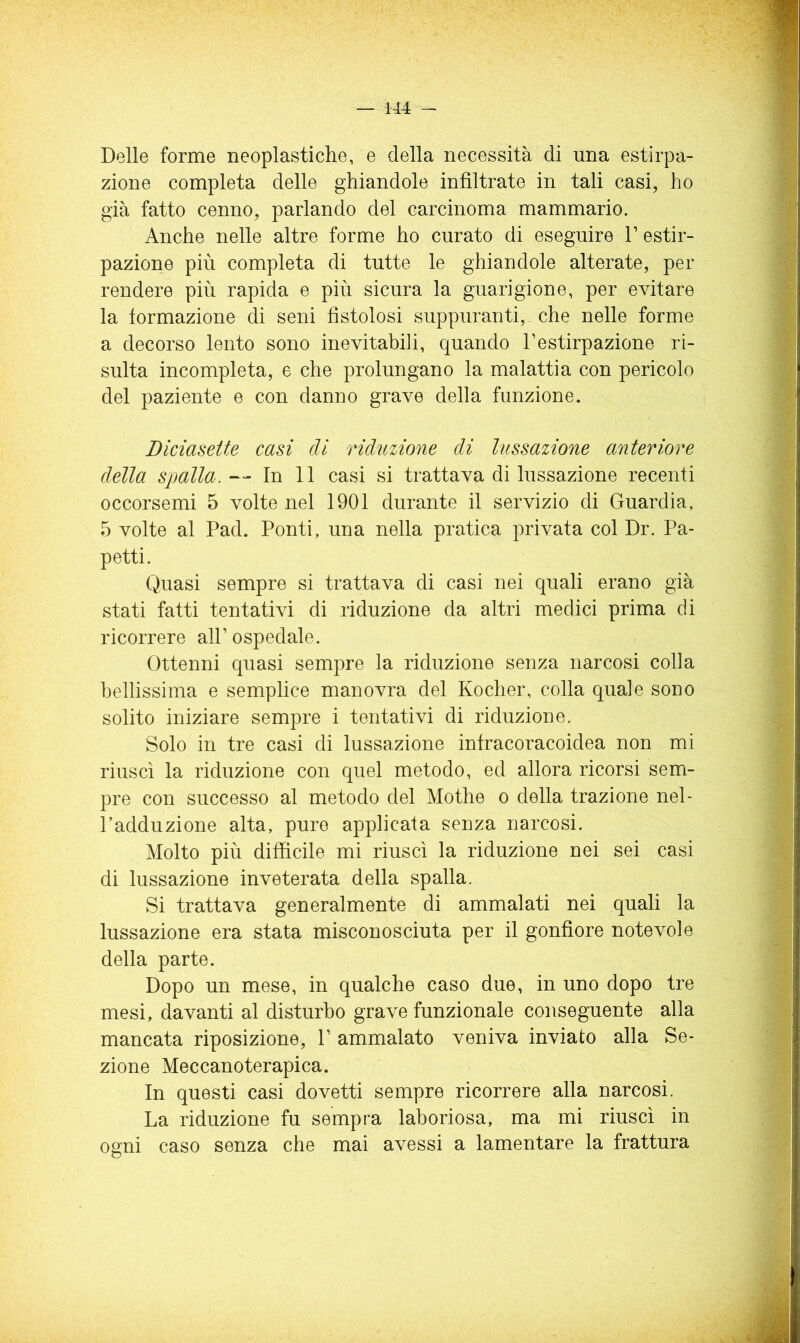 Delle forme neoplastiche, e della necessità di una estirpa- zione completa delle ghiandole infiltrate in tali casi, ho già fatto cenno, parlando del carcinoma mammario. Anche nelle altre forme ho curato di eseguire V estir- pazione più completa di tutte le ghiandole alterate, per rendere più rapida e più sicura la guarigione, per evitare la formazione di seni fistolosi suppuranti,, che nelle forme a decorso lento sono inevitabili, quando l’estirpazione ri- sulta incompleta, e che prolungano la malattia con pericolo del paziente e con danno grave della funzione. Diciasette casi di riduzione di lussazione anteriore della spalla. — In 11 casi si trattava di lussazione recenti occorsemi 5 volte nel 1901 durante il servizio di Guardia, 5 volte al Pad. Ponti, una nella pratica privata col Dr. Pa- petti. Quasi sempre si trattava di casi nei quali erano già stati fatti tentativi di riduzione da altri medici prima di ricorrere all’ ospedale. Ottenni quasi sempre la riduzione senza narcosi colla bellissima e semplice manovra del Kocher, colla quale sono solito iniziare sempre i tentativi di riduzione. Solo in tre casi di lussazione infracoracoidea non mi riuscì la riduzione con quel metodo, ed allora ricorsi sem- pre con successo al metodo del Mothe o della trazione nel- l’adduzione alta, pure applicata senza narcosi. Molto più difficile mi riuscì la riduzione nei sei casi di lussazione inveterata della spalla. Si trattava generalmente di ammalati nei quali la lussazione era stata misconosciuta per il gonfiore notevole della parte. Dopo un mese, in qualche caso due, in uno dopo tre mesi, davanti al disturbo grave funzionale conseguente alla mancata riposizione, P ammalato veniva inviato alla Se- zione Meccanoterapica. In questi casi dovetti sempre ricorrere alla narcosi. La riduzione fu sempra laboriosa, ma mi riuscì in ogni caso senza che mai avessi a lamentare la frattura