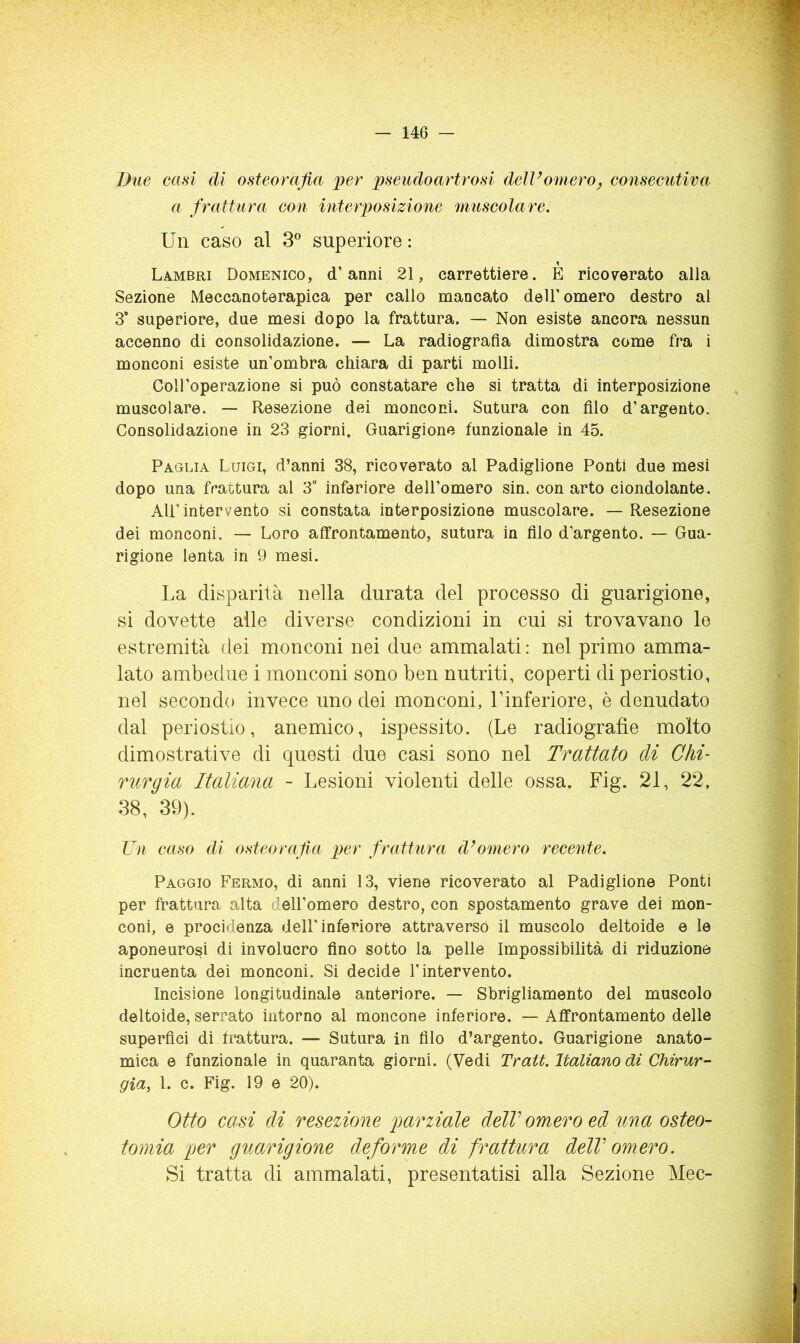 Due casi dì osteorafia per pseudoartrosi dell’omero^ consecutiva a frattura con interposizione muscolare. Un caso al S superiore : Lambri Domenico, d’anni 21, carrettiere. E rico7erato alia Sezione Meccanoterapica per callo mancato dell’omero destro al 3’ superiore, due mesi dopo la frattura. — Non esiste ancora nessun accenno di consolidazione. — La radiografìa dimostra come fra i monconi esiste un’ombra chiara di parti molli. Coll’operazione si può constatare che si tratta di interposizione muscolare. — Resezione dei monconi. Sutura con fìlo d’argento. Consolidazione in 23 giorni. Guarigione funzionale in 45. Paglia Luigi, d’anni 38, ricoverato al Padiglione Ponti due mesi dopo una frattura al 3“ inferiore dell’omero sin. con arto ciondolante. All’intervento si constata interposizione muscolare. — Resezione dei monconi. — Loro affrontamento, sutura in fìlo d'argento. — Gua- rigione lenta in 9 mesi. La disparità nella durata del processo di guarigione, si dovette alle diverse condizioni in cui si trovavano le estremità dei monconi nei due ammalati: nel primo amma- lato ambedue i monconi sono ben nutriti, coperti di periostio, nel secondo invece uno dei monconi, Linferiore, è denudato dal periostio, anemico, ispessito. (Le radiografìe molto dimostrative di questi due casi sono nel Trattato di Chi- rurgia Italiana - Lesioni violenti delle ossa. Fig. 21, 22, 38, 39). Un caso di osteorafia per frattura d’omero recente. Paggio Fermo, di anni 13, viene ricoverato al Padiglione Ponti per frattura alta dell’omero destro, con spostamento grave dei mon- coni, e procidenza dell'inferiore attraverso il muscolo deltoide e le aponeurosi di involucro fìno sotto la pelle Impossibilità di riduzione incruenta dei monconi. Si decide l’intervento. Incisione longitudinale anteriore. — Sbrigliamento del muscolo deltoide, serrato intorno al moncone inferiore. — Affrontamento delle superfìci di frattura. — Sutura in fìlo d’argento. Guarigione anato- mica e funzionale in quaranta giorni. (Vedi Tratt. Italiano di Chirur- già, l. c. Fig. 19 e 20). Otto casi di resezione parziale delV omero ed una osteo- tomia per guarigione deforme di fratttira delV omero. Si tratta di ammalati, presentatisi alla Sezione Mec-